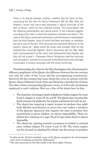 256    | Chasing a Mirage


      There is no dispute between scholars, whether they be Sunni or Shia,
      concerning the fact that the Amirul Mumeneen [Ali ibn Abu Talib, the
      Prophet’s cousin and son-in-law] possessed a special transcript of the
      text of Quran, which he had collected himself. This transcription had
      the following particularities and special points. It was collected together
      according to the order in which the revelations had been sent down.* This
      copy of the Quran contained commentary and hermeneutic interpretation
      from the Holy Prophet, some of which had been sent down as revelation
      but not as part of the text. This transcript also contained references to the
      persons, places etc., about which the verses were revealed. After he had
      collected this transcript together, Amirul Mumeneen [Ali ibn Abu Talib]
      took it and presented it to the rulers† who followed the Holy Prophet, but
      they did not accept it. Thereupon Amirul Mumeneen took the transcript
      and concealed it, and after him it passed to the [Shia] Imams who also kept
      it concealed. It remains concealed with the Imams to this day.

     Notwithstanding the claim by the Shia theologians that Ali possessed a
different compilation of the Quran, the difference between the two versions
was only the order of the verses and the accompanying commentary.
However, the fact remains that many sharia laws were at variance with the
Quran. Hasan Mahmud’s book Islam and Sharia has a detailed list of sharia
laws that violate corresponding Quranic verses, as well as the mechanism
employed in such violation. Here are a few of the sharia laws he lists:

      • The sharia law of stoning to death of adulterers violates chapter 24, verses
        2 and 3; chapter 4, verses 15, 16, and 25. The Quran does not prescribe
        death sentence for adulterers, but accepts repentance for such an act.
      • The sharia law requiring a raped woman to produce four adult
        male Muslim eyewitnesses to prove her case makes a mockery
        of the Quranic injunction that requires the state to produce four
        eyewitnesses to prove adultery: an almost impossibility. There are
        seldom four witnesses to a rape. Proof of rape under sharia is almost
        impossible.
      • The sharia law rejecting women’s eyewitness in hudood or criminal
        cases violates chapter 24, verses 4 and 11–20. The verses require
        not the accused (as stipulated by sharia), but the accuser to produce

*
  In other words, Ali had compiled a copy of the Quran arranged in the chronological
  order of the revelations received by Muhammad.
†
  The ruler mentioned in this Shia hadith is the third caliph, Uthman.
 