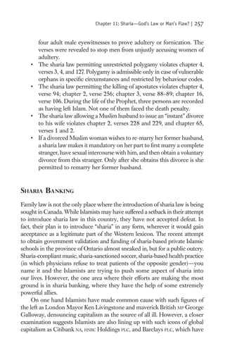 Chapter 11: Sharia—God’s Law or Man’s Flaw? |   257

        four adult male eyewitnesses to prove adultery or fornication. The
        verses were revealed to stop men from unjustly accusing women of
        adultery.
    •   The sharia law permitting unrestricted polygamy violates chapter 4,
        verses 3, 4, and 127. Polygamy is admissible only in case of vulnerable
        orphans in speciﬁc circumstances and restricted by behaviour codes.
    •   The sharia law permitting the killing of apostates violates chapter 4,
        verse 94; chapter 2, verse 256; chapter 3, verse 88–89; chapter 16,
        verse 106. During the life of the Prophet, three persons are recorded
        as having left Islam. Not one of them faced the death penalty.
    •   The sharia law allowing a Muslim husband to issue an “instant” divorce
        to his wife violates chapter 2, verses 228 and 229, and chapter 65,
        verses 1 and 2.
    •   If a divorced Muslim woman wishes to re-marry her former husband,
        a sharia law makes it mandatory on her part to ﬁrst marry a complete
        stranger, have sexual intercourse with him, and then obtain a voluntary
        divorce from this stranger. Only after she obtains this divorce is she
        permitted to remarry her former husband.



SHARIA BANKING
Family law is not the only place where the introduction of sharia law is being
sought in Canada. While Islamists may have suffered a setback in their attempt
to introduce sharia law in this country, they have not accepted defeat. In
fact, their plan is to introduce “sharia” in any form, wherever it would gain
acceptance as a legitimate part of the Western lexicon. The recent attempt
to obtain government validation and funding of sharia-based private Islamic
schools in the province of Ontario almost sneaked in, but for a public outcry.
Sharia-compliant music, sharia-sanctioned soccer, sharia-based health practice
(in which physicians refuse to treat patients of the opposite gender)—you
name it and the Islamists are trying to push some aspect of sharia into
our lives. However, the one area where their efforts are making the most
ground is in sharia banking, where they have the help of some extremely
powerful allies.
     On one hand Islamists have made common cause with such ﬁgures of
the left as London Mayor Ken Livingstone and maverick British MP George
Galloway, denouncing capitalism as the source of all ill. However, a closer
examination suggests Islamists are also lining up with such icons of global
capitalism as Citibank NA, HSBC Holdings PLC, and Barclays PLC, which have
 