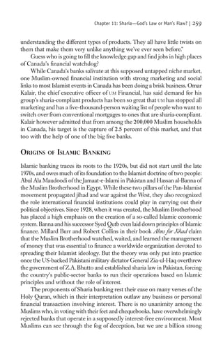 Chapter 11: Sharia—God’s Law or Man’s Flaw? |   259

understanding the different types of products. They all have little twists on
them that make them very unlike anything we’ve ever seen before.”
     Guess who is going to ﬁll the knowledge gap and ﬁnd jobs in high places
of Canada’s ﬁnancial watchdog?
     While Canada’s banks salivate at this supposed untapped niche market,
one Muslim-owned ﬁnancial institution with strong marketing and social
links to most Islamist events in Canada has been doing a brisk business. Omar
Kalair, the chief executive ofﬁcer of UM Financial, has said demand for his
group’s sharia-compliant products has been so great that UM has stopped all
marketing and has a ﬁve-thousand-person waiting list of people who want to
switch over from conventional mortgages to ones that are sharia-compliant.
Kalair however admitted that from among the 200,000 Muslim households
in Canada, his target is the capture of 2.5 percent of this market, and that
too with the help of one of the big ﬁve banks.

ORIGINS    OF   ISLAMIC BANKING
Islamic banking traces its roots to the 1920s, but did not start until the late
1970s, and owes much of its foundation to the Islamist doctrine of two people:
Abul Ala Maudoodi of the Jamaat-e-Islami in Pakistan and Hassan al-Banna of
the Muslim Brotherhood in Egypt. While these two pillars of the Pan-Islamist
movement propagated jihad and war against the West, they also recognized
the role international ﬁnancial institutions could play in carrying out their
political objectives. Since 1928, when it was created, the Muslim Brotherhood
has placed a high emphasis on the creation of a so-called Islamic economic
system. Banna and his successor Syed Qutb even laid down principles of Islamic
ﬁnance. Millard Burr and Robert Collins in their book Alms for Jihad claim
that the Muslim Brotherhood watched, waited, and learned the management
of money that was essential to ﬁnance a worldwide organization devoted to
spreading their Islamist ideology. But the theory was only put into practice
once the US-backed Pakistani military dictator General Zia-ul-Haq overthrew
the government of Z.A. Bhutto and established sharia law in Pakistan, forcing
the country’s public-sector banks to run their operations based on Islamic
principles and without the role of interest.
     The proponents of Sharia banking rest their case on many verses of the
Holy Quran, which in their interpretation outlaw any business or personal
ﬁnancial transaction involving interest. There is no unanimity among the
Muslims who, in voting with their feet and chequebooks, have overwhelmingly
rejected banks that operate in a supposedly interest-free environment. Most
Muslims can see through the fog of deception, but we are a billion strong
 