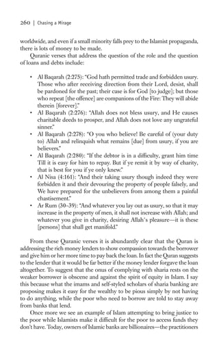 260   | Chasing a Mirage


worldwide, and even if a small minority falls prey to the Islamist propaganda,
there is lots of money to be made.
     Quranic verses that address the question of the role and the question
of loans and debts include:

    • Al Baqarah (2:275): “God hath permitted trade and forbidden usury.
      Those who after receiving direction from their Lord, desist, shall
      be pardoned for the past; their case is for God [to judge]; but those
      who repeat [the offence] are companions of the Fire: They will abide
      therein [forever].”
    • Al Baqarah (2:276): “Allah does not bless usury, and He causes
      charitable deeds to prosper, and Allah does not love any ungrateful
      sinner.”
    • Al Baqarah (2:278): “O you who believe! Be careful of (your duty
      to) Allah and relinquish what remains [due] from usury, if you are
      believers.”
    • Al Baqarah (2:280): “If the debtor is in a difﬁculty, grant him time
      Till it is easy for him to repay. But if ye remit it by way of charity,
      that is best for you if ye only knew.”
    • Al Nisa (4:161): “And their taking usury though indeed they were
      forbidden it and their devouring the property of people falsely, and
      We have prepared for the unbelievers from among them a painful
      chastisement.”
    • Ar Rum (30–39): “And whatever you lay out as usury, so that it may
      increase in the property of men, it shall not increase with Allah; and
      whatever you give in charity, desiring Allah s pleasure—it is these
      [persons] that shall get manifold.”

     From these Quranic verses it is abundantly clear that the Quran is
addressing the rich money lenders to show compassion towards the borrower
and give him or her more time to pay back the loan. In fact the Quran suggests
to the lender that it would be far better if the money lender forgave the loan
altogether. To suggest that the onus of complying with sharia rests on the
weaker borrower is obscene and against the spirit of equity in Islam. I say
this because what the imams and self-styled scholars of sharia banking are
proposing makes it easy for the wealthy to be pious simply by not having
to do anything, while the poor who need to borrow are told to stay away
from banks that lend.
     Once more we see an example of Islam attempting to bring justice to
the poor while Islamists make it difﬁcult for the poor to access funds they
don’t have. Today, owners of Islamic banks are billionaires—the practitioners
 