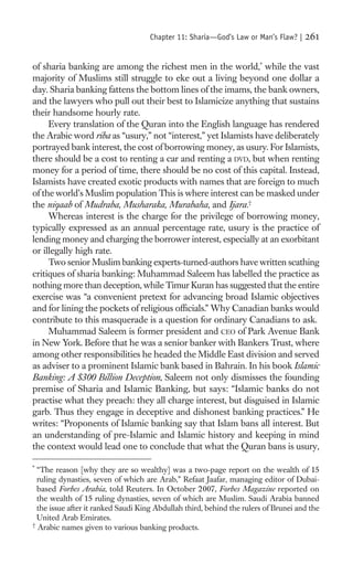 Chapter 11: Sharia—God’s Law or Man’s Flaw? |    261

of sharia banking are among the richest men in the world,* while the vast
majority of Muslims still struggle to eke out a living beyond one dollar a
day. Sharia banking fattens the bottom lines of the imams, the bank owners,
and the lawyers who pull out their best to Islamicize anything that sustains
their handsome hourly rate.
     Every translation of the Quran into the English language has rendered
the Arabic word riba as “usury,” not “interest,” yet Islamists have deliberately
portrayed bank interest, the cost of borrowing money, as usury. For Islamists,
there should be a cost to renting a car and renting a DVD, but when renting
money for a period of time, there should be no cost of this capital. Instead,
Islamists have created exotic products with names that are foreign to much
of the world’s Muslim population This is where interest can be masked under
the niqaab of Mudraba, Musharaka, Murabaha, and Ijara.†
     Whereas interest is the charge for the privilege of borrowing money,
typically expressed as an annual percentage rate, usury is the practice of
lending money and charging the borrower interest, especially at an exorbitant
or illegally high rate.
     Two senior Muslim banking experts-turned-authors have written scathing
critiques of sharia banking: Muhammad Saleem has labelled the practice as
nothing more than deception, while Timur Kuran has suggested that the entire
exercise was “a convenient pretext for advancing broad Islamic objectives
and for lining the pockets of religious ofﬁcials.” Why Canadian banks would
contribute to this masquerade is a question for ordinary Canadians to ask.
     Muhammad Saleem is former president and CEO of Park Avenue Bank
in New York. Before that he was a senior banker with Bankers Trust, where
among other responsibilities he headed the Middle East division and served
as adviser to a prominent Islamic bank based in Bahrain. In his book Islamic
Banking: A $300 Billion Deception, Saleem not only dismisses the founding
premise of Sharia and Islamic Banking, but says: “Islamic banks do not
practise what they preach: they all charge interest, but disguised in Islamic
garb. Thus they engage in deceptive and dishonest banking practices.” He
writes: “Proponents of Islamic banking say that Islam bans all interest. But
an understanding of pre-Islamic and Islamic history and keeping in mind
the context would lead one to conclude that what the Quran bans is usury,

*
  “The reason [why they are so wealthy] was a two-page report on the wealth of 15
  ruling dynasties, seven of which are Arab,” Refaat Jaafar, managing editor of Dubai-
  based Forbes Arabia, told Reuters. In October 2007, Forbes Magazine reported on
  the wealth of 15 ruling dynasties, seven of which are Muslim. Saudi Arabia banned
  the issue after it ranked Saudi King Abdullah third, behind the rulers of Brunei and the
  United Arab Emirates.
†
  Arabic names given to various banking products.
 