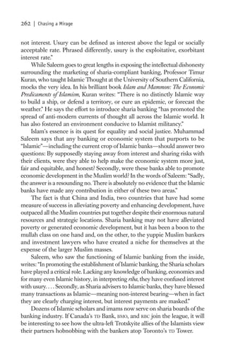 262   | Chasing a Mirage


not interest. Usury can be deﬁned as interest above the legal or socially
acceptable rate. Phrased differently, usury is the exploitative, exorbitant
interest rate.”
     While Saleem goes to great lengths in exposing the intellectual dishonesty
surrounding the marketing of sharia-compliant banking, Professor Timur
Kuran, who taught Islamic Thought at the University of Southern California,
mocks the very idea. In his brilliant book Islam and Mammon: The Economic
Predicaments of Islamism, Kuran writes: “There is no distinctly Islamic way
to build a ship, or defend a territory, or cure an epidemic, or forecast the
weather.” He says the effort to introduce sharia banking “has promoted the
spread of anti-modern currents of thought all across the Islamic world. It
has also fostered an environment conducive to Islamist militancy.”
     Islam’s essence is its quest for equality and social justice. Muhammad
Saleem says that any banking or economic system that purports to be
“Islamic”—including the current crop of Islamic banks—should answer two
questions: By supposedly staying away from interest and sharing risks with
their clients, were they able to help make the economic system more just,
fair and equitable, and honest? Secondly, were these banks able to promote
economic development in the Muslim world? In the words of Saleem: “Sadly,
the answer is a resounding no. There is absolutely no evidence that the Islamic
banks have made any contribution in either of these two areas.”
     The fact is that China and India, two countries that have had some
measure of success in alleviating poverty and enhancing development, have
outpaced all the Muslim countries put together despite their enormous natural
resources and strategic locations. Sharia banking may not have alleviated
poverty or generated economic development, but it has been a boon to the
mullah class on one hand and, on the other, to the yuppie Muslim bankers
and investment lawyers who have created a niche for themselves at the
expense of the larger Muslim masses.
     Saleem, who saw the functioning of Islamic banking from the inside,
writes: “In promoting the establishment of Islamic banking, the Sharia scholars
have played a critical role. Lacking any knowledge of banking, economics and
for many even Islamic history, in interpreting riba, they have confused interest
with usury. . . . Secondly, as Sharia advisers to Islamic banks, they have blessed
many transactions as Islamic—meaning non-interest bearing—when in fact
they are clearly charging interest, but interest payments are masked.”
     Dozens of Islamic scholars and imams now serve on sharia boards of the
banking industry. If Canada’s TD Bank, BMO, and RBC join the league, it will
be interesting to see how the ultra-left Trotskyite allies of the Islamists view
their partners hobnobbing with the bankers atop Toronto’s TD Tower.
 