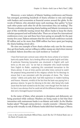 Chapter 11: Sharia—God’s Law or Man’s Flaw? |     263

    Moreover, a new industry of Islamic banking conferences and forums
has emerged, permitting hundreds of sharia scholars to mix and mingle
with bankers and economists at ﬁnancial centres around the globe. In the
words of Saleem, who attended many such meetings, they gather “to hear
each other praise each other for all the innovations they are making.” The
Toronto conference promoting sharia banking and Islamic investments was
part of this worldwide touring circuit that allows banks to keep the sharia
scholars pampered and well looked after. There are at least ﬁve international
conferences every year and these have been going on annually for the past
twenty-ﬁve years. Saleem estimates that the cost of each conference exceeds
$2 million and so far more than $200 million has been spent just keeping
the sharia banking circuit alive.
    He cites one example of how sharia scholars only care for the money
they get from banks, and are willing to rubber-stamp any deal where interest
is masked. Saleem describes one such incident as “comical”:

       I have ﬁrst hand seen comical cases where the sharia scholar of an Islamic
       bank only spoke Arabic, but a lending ofﬁcer only spoke English and Urdu.
       A particular ﬁnancing transaction was structured in English with such
       terms as x% over LIBOR.* So we had an interpreter who would translate
       from English to Arabic, explaining this convoluted transaction to the
       Sharia advisor. It was at times painful and other times comical to watch
       the proposal being presented to this religious scholar for his blessings to
       ensure that it was consistent with the principles of sharia. The “sharia
       scholar,” elderly and partly deaf, had little experience in modern banking
       and ﬁnance. However, mindful of the fact that the bank was paying him a
       generous retainer, he gave his blessing to the deal, after being fully made
       aware that the bank wanted to do this deal, even though from the look on
       his face it was obvious that he could not tell the difference between a trade
       deal and a leveraged buyout transaction.

    In the name of Islam, what amounts to deception and dishonesty are
being practised while ordinary Muslims are being made to feel that their
interaction with mainstream banks is un-Islamic and sinful. As the Muslim
banker asked: “Through various devices—mostly cosmetic—[Islamic] banks
end up with virtually no risk. If Islamic banks label their hamburger, a Mecca


*
    LIBOR is the London Interbank Offered Rate, much like the US Federal Bank rate or
    the Bank of Canada rate.
 
