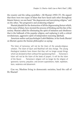Chapter 11: Sharia—God’s Law or Man’s Flaw? |    265

the country and the ruling ayatollahs—Ali Shariati (1933–77). He argued
that there were two types of Islam that have faced each other throughout
Islamic history: on one hand, “the degenerate and narcotizing religion,” and
on the other, “the progressive and awakening religion.”
     Shariati pleaded for the destruction of all the degenerating factors which,
in the name of Islam, have stymied the process of thinking and the fate of the
society. Shariati called for eliminating the spirit of imitation and obedience
that is the hallmark of the popular religion, and replacing it with a critical
revolutionary, aggressive spirit of independent reasoning (Ijtehad).
     American author and psychologist Laleh Bakhtiar, in her book Shariati
on Shariati, quotes the Iranian philosopher as saying:

    The Islam of tomorrow will not be the Islam of the pseudo-religious
    scholars. The Islam of Qum and Mashhad will also change. The young
    theological students have shown that they will no longer accept things
    which are dictated to them without ﬁrst questioning them . . . Tomorrow’s
    Islam will not be the Islam of the book of prayers. It will be the Islam
    of the Quran . . . Tomorrow’s religion will no longer be the religion of
    ignorance, tyranny, prejudice, and ancient superstitions, habit, repetition,
    tears, weakness and abasement.

    Can we, Muslims living in democratic societies, heed the call of
Dr. Shariati?
 