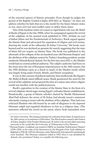 10   | Chasing a Mirage


of the essential aspects of Islamic principles. Even though he judges the
period of the Rightly Guided Caliphs (632-661) as “Islamic,” he does not
address whether he feels that era is the model for the future Islamic states
or not, since civil war and conﬂict came to deﬁne those times.
     One of the harshest critics of a return to rigid Islamic rule was Ali Abdel
al-Razik of Egypt in the late 1920s, when he campaigned against the revival
of the caliphate. In his seminal work published in 1925, Al-Islam wa usul
el-hukum (Islam and the Fundamentals of Authority), Razik argued against
the Islamic State and advocated the separation of religion and civil society,
drawing the wrath of the inﬂuential Al-Azhar University.* His books were
burned and he was declared an apostate for merely suggesting that the state
of Islam did not require an Islamic State. His book was published in the
aftermath of the collapse of the six-hundred-year-old Ottoman Empire† and
the abolition of the caliphate system by Turkey’s founding president, secular
modernist Mustafa Kemal Ataturk. For the ﬁrst time since 632 CE, the Muslim
world had no central political authority. The caliph’s authority had been on
the wane since the rise of European imperial power in the 16th century, but
the 1925 abolition came as a shock to much of the Muslim world, which
was largely living under French, British, and Dutch occupation.
     It was in this vacuum of political authority that intellectuals like Egypt’s
Ali Abdel al-Razik raised difﬁcult issues. Razik questioned the need for the
revival of the caliphate and proposed the idea of a nation state where religion
would not interfere with the political process.
     Razik’s opposition to the creation of the Islamic State in the form of a
revived caliphate stirred anger among Egypt’s orthodox Islamic establishment.
Paradoxically, a group of Islamic scholars chaired by Sheikh Muhammad
Abul Fadl al-Jizawi, the rector of Al-Azhar, had already issued a statement
reluctantly coming to terms with the abolition of the caliphate. They had even
criticized Muslims who felt bound by an oath of allegiance to the deposed
Ottoman caliph and regarded obedience to him as a religious duty. (The
statement reﬂected the mood on the street, where Arab nationalists were

*
  Al-Azhar University: The leading institution for orthodox Sunni Islam. It started out in
  the 10th century as an institution of Shia Islam. The Shia founders named it after Fatima
  al-Zahra, daughter of the Prophet Muhammad. Al-Azhar is the second-oldest operating
  university in the world after the University of Al Karaouine in Fez, Morocco.
†
  Ottoman Empire: A caliphate was created in 1300 by an Anatolian Turkish prince, Osman I
  (1259–1326), in the wake of the destruction by the Mongols of the Arab caliphate in
  Baghdad in 1258. By 1453 the Ottomans, under Mehmed II, had captured Constantinople
  (now Istanbul). The Ottoman caliphate ended in 1922 when it was abolished by
  Ataturk, who proclaimed Turkey as a republic the following year.
 