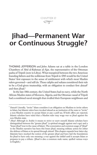 Chapter 12




 Jihad—Permanent War
or Continuous Struggle?


THOMAS JEFFERSON and John Adams sat at a table in the London
Chambers of Abd al-Rahman al-Ajar, the representative of the Ottoman
pasha of Tripoli (now in Libya). What transpired between the two American
founding fathers and the nobleman from Tripoli in 1785 would be the United
States’ ﬁrst exposure to the sense of entitlement with which most Muslim
rulers governed—and still do. These caliphs and sultans considered their rule
to be a God-given trusteeship, with an obligation to conduct ﬁrst dawah*
and then jihad.†
    In the late 18th century, the United States had no navy, while the North
African Muslim states of Morocco, Algeria, and the Ottoman vassal of Tripoli
had a combined naval strength that rivalled their European neighbours and


*
  Dawah: Literally, “invite.” Islam considers it an obligation on Muslims to invite others
  to Islam, but Islamic rulers have invoked dawah as an institution of the state to “invite”
  a non-Muslim country to accept Islam or pay a poll tax. If both offers are rejected,
  Islamic scholars have ruled that a Muslim ruler may wage war or jihad against the
  non-Muslim state.
†
  Jihad: Although in Arabic it means to strive or exert oneself, Islamic scholars have
  distinguished between the “greater jihad” (a spiritual struggle against one’s ego) and a
  “lesser jihad”(war in the cause of Islam). The connotation and common usage of “jihad”
  in the Muslim narrative has been this lesser jihad, meaning military action for either
  the defence of Islam or its spread through dawah. This chapter expands how latter-day
  Islamists have mocked the notion of the greater jihad and have laid the foundations
  for jihad to have only one meaning: a war against the inﬁdel until it accepts Islam or
  prepares to pay a tribute. (Jihad is also a common male name, spelled various ways
  in English.)
 