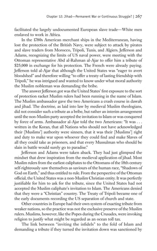 Chapter 12: Jihad—Permanent War or Continuous Struggle? |   267

facilitated the largely undocumented European slave trade—White men
enslaved to work in Africa.
     In the 1780s American merchant ships in the Mediterranean, having
lost the protection of the British Navy, were subject to attack by pirates
and slave traders from Morocco, Tripoli, Tunis, and Algiers. Jefferson and
Adams, recognizing the limits of US naval power, were meeting with the
Ottoman representative Abd al-Rahman al-Ajar to offer him a tribute of
$25,000 in exchange for his protection. The French were already paying.
Jefferson told al-Ajar that although the United States was “eager to avert
bloodshed” and therefore willing “to offer a treaty of lasting friendship with
Tripoli,” he was intrigued and wanted to know under what moral authority
the Muslim nobleman was demanding the bribe.
     The answer Jefferson got was the United States’ ﬁrst exposure to the sort
of protection racket Muslim rulers had been running in the name of Islam.
The Muslim ambassador gave the two Americans a crash course in dawah
and jihad. The doctrine, as laid into law by medieval Muslim theologians,
did not consider such a tribute as a bribe, but rather an interim arrangement
until the non-Muslim party accepted the invitation to Islam or was conquered
by force of arms. Ambassador al-Ajar told the two Americans: “It was . . .
written in the Koran, that all Nations who should not have acknowledged
their [Muslims’] authority were sinners, that it was their [Muslims’] right
and duty to make war upon whoever they could ﬁnd and make Slaves of
all they could take as prisoners, and that every Mussulman who should be
slain in battle would surely go to paradise.”
     Jefferson and Adams were taken aback. They had just glimpsed the
mindset that drew inspiration from the medieval application of jihad. Most
Muslim rulers from the earliest caliphates to the Ottomans of the 18th century
self-righteously saw themselves as saviours of the human race, “Shadows of
God on Earth,” and thus entitled to rule. From the perspective of the Ottoman
ofﬁcial, the United States was a non-Muslim Christian entity. It was perfectly
justiﬁable for him to ask for the tribute, since the United States had not
accepted the Muslim caliphate’s invitation to Islam. The Americans denied
that they were a “Christian” country. The Treaty of Tripoli became one of
the early documents recording the US separation of church and state.
     Other countries in Europe had their own system of exacting tribute from
weaker nations, so the practice was not the exclusive preserve of the Muslim
rulers. Muslims, however, like the Popes during the Crusades, were invoking
religion to justify what might be regarded as an ocean toll tax.
     The link between “inviting the inﬁdels” to the fold of Islam and
demanding a tribute if they turned the invitation down was sanctioned by
 