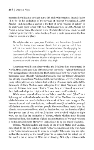268    | Chasing a Mirage


most medieval Islamic scholars in the 9th and 10th centuries. Imam Muslim
(d. 875)—in his collection of the sayings of Prophet Muhammad, Sahih
Muslim—indicates that a dawah is the ﬁrst of three “courses of action” to
be undertaken prior to war with non-Muslim enemies. In 1368, Ahmad ibn
Naqib al-Misri wrote the classic work of Shaﬁ Islamic law, Umdat as-salik
(Reliance of the Traveller). In his book, al-Masri is quite frank about the link
between dawah and jihad:

      The caliph makes war upon Jews, Christians, and Zoroastrians (provided
      he has ﬁrst invited them to enter Islam in faith and practice, and if they
      will not, then invited them to enter the social order of Islam by paying the
      non-Muslim poll tax jaziyah—which is signiﬁcance of their paying it, not
      the money itself—while remaining in their ancestral religions) and the war
      continues until they become Muslim or else pay the non-Muslim poll tax
      in accordance with the word of Allah Most High.

     Americans would soon discover that the Muslims they encountered in
North Africa were quite sure of their place in the world—right at the top and
with a dogged sense of entitlement. The United States’ ﬁrst war would be with
the Islamic states of North Africa and it would be over the “tribute.” Americans
had already encountered Muslims, but the circumstances were very different.
Long before Jefferson and Adams dealt with the Ottoman pasha in the 1780s,
thousands of Black Muslims were kidnapped from West Africa and sold as
slaves in Britain’s American colonies. There, they were forced to renounce
their faith and adopt the religion of their new masters—Christianity.
     While some non-Muslim critics of Islam used the word “jihad” as a
lightning rod with which to berate the faith of the Muslims, the response
of the Islamists has merely facilitated the work of these hate mongers. The
Internet is awash with sites dedicated to the critique of jihad and the portrayal
of Muslims as essentially a violent people. One would have hoped that the
Islamist response would be to admit to the fact that, yes, the doctrine of jihad
does permit acts of war, and yes, Muslims have invoked religion to ﬁght
wars, but just like the institution of slavery, which Muslims now distance
themselves from, the doctrine of jihad as an instrument of war and violence
is no longer applicable. However, that appears to be too much to ask for.
     Instead, Muslim leaders, especially in the United States and Canada,
have stuck to the now familiar script: “Jihad does not mean holy war. Jihad
is the Arabic word meaning ‘to strive or struggle.’” Of course they are right,
in that the meaning of the word “jihad” is to strive, but the actual use of
the word is not so innocent. Who are we fooling? Not only is this carefully
 