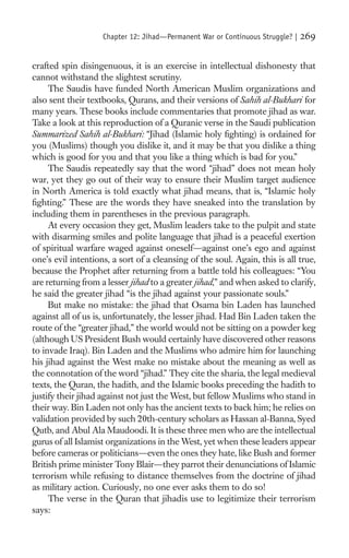 Chapter 12: Jihad—Permanent War or Continuous Struggle? |   269

crafted spin disingenuous, it is an exercise in intellectual dishonesty that
cannot withstand the slightest scrutiny.
     The Saudis have funded North American Muslim organizations and
also sent their textbooks, Qurans, and their versions of Sahih al-Bukhari for
many years. These books include commentaries that promote jihad as war.
Take a look at this reproduction of a Quranic verse in the Saudi publication
Summarized Sahih al-Bukhari: “Jihad (Islamic holy ﬁghting) is ordained for
you (Muslims) though you dislike it, and it may be that you dislike a thing
which is good for you and that you like a thing which is bad for you.”
     The Saudis repeatedly say that the word “jihad” does not mean holy
war, yet they go out of their way to ensure their Muslim target audience
in North America is told exactly what jihad means, that is, “Islamic holy
ﬁghting.” These are the words they have sneaked into the translation by
including them in parentheses in the previous paragraph.
     At every occasion they get, Muslim leaders take to the pulpit and state
with disarming smiles and polite language that jihad is a peaceful exertion
of spiritual warfare waged against oneself—against one’s ego and against
one’s evil intentions, a sort of a cleansing of the soul. Again, this is all true,
because the Prophet after returning from a battle told his colleagues: “You
are returning from a lesser jihad to a greater jihad,” and when asked to clarify,
he said the greater jihad “is the jihad against your passionate souls.”
     But make no mistake: the jihad that Osama bin Laden has launched
against all of us is, unfortunately, the lesser jihad. Had Bin Laden taken the
route of the “greater jihad,” the world would not be sitting on a powder keg
(although US President Bush would certainly have discovered other reasons
to invade Iraq). Bin Laden and the Muslims who admire him for launching
his jihad against the West make no mistake about the meaning as well as
the connotation of the word “jihad.” They cite the sharia, the legal medieval
texts, the Quran, the hadith, and the Islamic books preceding the hadith to
justify their jihad against not just the West, but fellow Muslims who stand in
their way. Bin Laden not only has the ancient texts to back him; he relies on
validation provided by such 20th-century scholars as Hassan al-Banna, Syed
Qutb, and Abul Ala Maudoodi. It is these three men who are the intellectual
gurus of all Islamist organizations in the West, yet when these leaders appear
before cameras or politicians—even the ones they hate, like Bush and former
British prime minister Tony Blair—they parrot their denunciations of Islamic
terrorism while refusing to distance themselves from the doctrine of jihad
as military action. Curiously, no one ever asks them to do so!
     The verse in the Quran that jihadis use to legitimize their terrorism
says:
 