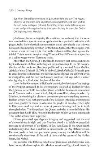 270    | Chasing a Mirage


      But when the forbidden months are past, then ﬁght and slay The Pagans,
      wherever ye ﬁnd them. And seize them, beleaguer them, and lie in wait for
      them in every stratagem (of war). But if they repent and establish regular
      prayer and practise regular charity, then open the way for them; For God is
      Oft-forgiving, Most Merciful.

     Jihadis use this verse to justify their actions, not realizing that the verse
was revealed for a speciﬁc narrow application for a particular skirmish with
pagan Arabs. Early classical commentators stated very clearly that this was
not an all-encompassing direction for the future. Sadly, other theologians with
a radical streak have used this verse as their clarion call for jihad against the
inﬁdel. This is insane. Imagine using Winston Churchill’s wartime speeches
as a call to wage war on Germany today.
     More than the Quran, it is the hadith literature that incites radicals to
ﬁght in the name of Allah as the highest form of worship. In the 8th century,
the ﬁrst of the books on jihad was published by a central Asian Muslim,
Abdullah bin al-Mubarik (d. 797). In his book Kitab al-jihad, al-Mubarik goes
to great lengths to document the various stages of jihad, the different levels
of martyrdom, and the now well-known doctrine that says when a sinner
dies ﬁghting in a jihad, God forgives all his sins.
     Later in the 9th century, al-Bukhari’s canonical collections of the sayings
of the Prophet appeared. In his commentary on jihad, al-Bukhari invokes
the Quranic verse 9:111 to explain jihad, which he believes is incumbent
on all Muslims and is a contractual obligation to Allah, a bargain whereby
Muslims, in obtaining his pleasure, promise to give up everything in return.
Bukhari writes: “God hath purchased of the Believers (Muslims) their persons
and their goods; For theirs (in return) is the garden of Paradise; They ﬁght
in His cause, And slay and are slain; A promise binding on Him in truth
through the law. The Gospel and the Quran; and who is more faithful to His
covenant than God? They rejoice in the bargain Which ye have concluded:
That is the achievement supreme.”
     Others presented apocalyptical imagery and suggested that the end
of the world was in sight and that Muslims owed it to Allah to spread his
message to all corners of the Earth. In fact, Abu Daud in his sunan hadith
collection says that jihad is and will be in force until the Day of Resurrection.
He also predicts that one particular group among the Muslims will be
continuously victorious till the end of time and the return of the hidden
imam, the Mehdi.
     But consider this: If the so-called lesser jihad is an act of defensive war,
how do we Muslims explain the Muslim invasion of Egypt and Persia by
 
