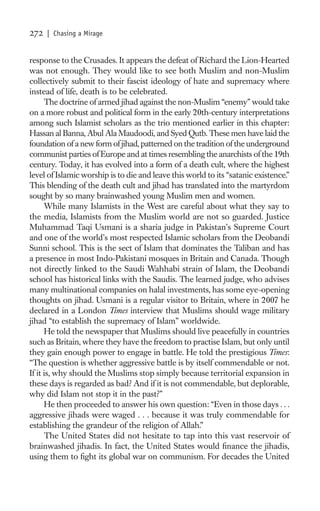 272   | Chasing a Mirage


response to the Crusades. It appears the defeat of Richard the Lion-Hearted
was not enough. They would like to see both Muslim and non-Muslim
collectively submit to their fascist ideology of hate and supremacy where
instead of life, death is to be celebrated.
      The doctrine of armed jihad against the non-Muslim “enemy” would take
on a more robust and political form in the early 20th-century interpretations
among such Islamist scholars as the trio mentioned earlier in this chapter:
Hassan al Banna, Abul Ala Maudoodi, and Syed Qutb. These men have laid the
foundation of a new form of jihad, patterned on the tradition of the underground
communist parties of Europe and at times resembling the anarchists of the 19th
century. Today, it has evolved into a form of a death cult, where the highest
level of Islamic worship is to die and leave this world to its “satanic existence.”
This blending of the death cult and jihad has translated into the martyrdom
sought by so many brainwashed young Muslim men and women.
      While many Islamists in the West are careful about what they say to
the media, Islamists from the Muslim world are not so guarded. Justice
Muhammad Taqi Usmani is a sharia judge in Pakistan’s Supreme Court
and one of the world’s most respected Islamic scholars from the Deobandi
Sunni school. This is the sect of Islam that dominates the Taliban and has
a presence in most Indo-Pakistani mosques in Britain and Canada. Though
not directly linked to the Saudi Wahhabi strain of Islam, the Deobandi
school has historical links with the Saudis. The learned judge, who advises
many multinational companies on halal investments, has some eye-opening
thoughts on jihad. Usmani is a regular visitor to Britain, where in 2007 he
declared in a London Times interview that Muslims should wage military
jihad “to establish the supremacy of Islam” worldwide.
      He told the newspaper that Muslims should live peacefully in countries
such as Britain, where they have the freedom to practise Islam, but only until
they gain enough power to engage in battle. He told the prestigious Times:
“The question is whether aggressive battle is by itself commendable or not.
If it is, why should the Muslims stop simply because territorial expansion in
these days is regarded as bad? And if it is not commendable, but deplorable,
why did Islam not stop it in the past?”
      He then proceeded to answer his own question: “Even in those days . . .
aggressive jihads were waged . . . because it was truly commendable for
establishing the grandeur of the religion of Allah.”
      The United States did not hesitate to tap into this vast reservoir of
brainwashed jihadis. In fact, the United States would ﬁnance the jihadis,
using them to ﬁght its global war on communism. For decades the United
 