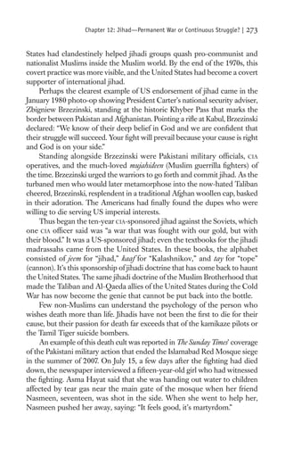 Chapter 12: Jihad—Permanent War or Continuous Struggle? |   273

States had clandestinely helped jihadi groups quash pro-communist and
nationalist Muslims inside the Muslim world. By the end of the 1970s, this
covert practice was more visible, and the United States had become a covert
supporter of international jihad.
     Perhaps the clearest example of US endorsement of jihad came in the
January 1980 photo-op showing President Carter’s national security adviser,
Zbigniew Brzezinski, standing at the historic Khyber Pass that marks the
border between Pakistan and Afghanistan. Pointing a riﬂe at Kabul, Brzezinski
declared: “We know of their deep belief in God and we are conﬁdent that
their struggle will succeed. Your ﬁght will prevail because your cause is right
and God is on your side.”
     Standing alongside Brzezinski were Pakistani military ofﬁcials, CIA
operatives, and the much-loved mujahideen (Muslim guerrilla ﬁghters) of
the time. Brzezinski urged the warriors to go forth and commit jihad. As the
turbaned men who would later metamorphose into the now-hated Taliban
cheered, Brzezinski, resplendent in a traditional Afghan woollen cap, basked
in their adoration. The Americans had ﬁnally found the dupes who were
willing to die serving US imperial interests.
     Thus began the ten-year CIA-sponsored jihad against the Soviets, which
one CIA ofﬁcer said was “a war that was fought with our gold, but with
their blood.” It was a US-sponsored jihad; even the textbooks for the jihadi
madrassahs came from the United States. In these books, the alphabet
consisted of jeem for “jihad,” kaaf for “Kalashnikov,” and tay for “tope”
(cannon). It’s this sponsorship of jihadi doctrine that has come back to haunt
the United States. The same jihadi doctrine of the Muslim Brotherhood that
made the Taliban and Al-Qaeda allies of the United States during the Cold
War has now become the genie that cannot be put back into the bottle.
     Few non-Muslims can understand the psychology of the person who
wishes death more than life. Jihadis have not been the ﬁrst to die for their
cause, but their passion for death far exceeds that of the kamikaze pilots or
the Tamil Tiger suicide bombers.
     An example of this death cult was reported in The Sunday Times’ coverage
of the Pakistani military action that ended the Islamabad Red Mosque siege
in the summer of 2007. On July 15, a few days after the ﬁghting had died
down, the newspaper interviewed a ﬁfteen-year-old girl who had witnessed
the ﬁghting. Asma Hayat said that she was handing out water to children
affected by tear gas near the main gate of the mosque when her friend
Nasmeen, seventeen, was shot in the side. When she went to help her,
Nasmeen pushed her away, saying: “It feels good, it’s martyrdom.”
 
