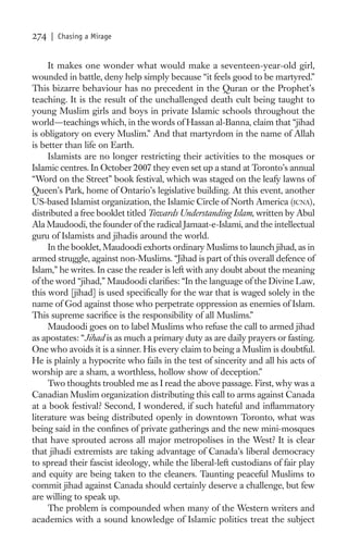 274   | Chasing a Mirage


     It makes one wonder what would make a seventeen-year-old girl,
wounded in battle, deny help simply because “it feels good to be martyred.”
This bizarre behaviour has no precedent in the Quran or the Prophet’s
teaching. It is the result of the unchallenged death cult being taught to
young Muslim girls and boys in private Islamic schools throughout the
world—teachings which, in the words of Hassan al-Banna, claim that “jihad
is obligatory on every Muslim.” And that martyrdom in the name of Allah
is better than life on Earth.
     Islamists are no longer restricting their activities to the mosques or
Islamic centres. In October 2007 they even set up a stand at Toronto’s annual
“Word on the Street” book festival, which was staged on the leafy lawns of
Queen’s Park, home of Ontario’s legislative building. At this event, another
US-based Islamist organization, the Islamic Circle of North America (ICNA),
distributed a free booklet titled Towards Understanding Islam, written by Abul
Ala Maudoodi, the founder of the radical Jamaat-e-Islami, and the intellectual
guru of Islamists and jihadis around the world.
     In the booklet, Maudoodi exhorts ordinary Muslims to launch jihad, as in
armed struggle, against non-Muslims. “Jihad is part of this overall defence of
Islam,” he writes. In case the reader is left with any doubt about the meaning
of the word “jihad,” Maudoodi clariﬁes: “In the language of the Divine Law,
this word [jihad] is used speciﬁcally for the war that is waged solely in the
name of God against those who perpetrate oppression as enemies of Islam.
This supreme sacriﬁce is the responsibility of all Muslims.”
     Maudoodi goes on to label Muslims who refuse the call to armed jihad
as apostates: “Jihad is as much a primary duty as are daily prayers or fasting.
One who avoids it is a sinner. His every claim to being a Muslim is doubtful.
He is plainly a hypocrite who fails in the test of sincerity and all his acts of
worship are a sham, a worthless, hollow show of deception.”
     Two thoughts troubled me as I read the above passage. First, why was a
Canadian Muslim organization distributing this call to arms against Canada
at a book festival? Second, I wondered, if such hateful and inﬂammatory
literature was being distributed openly in downtown Toronto, what was
being said in the conﬁnes of private gatherings and the new mini-mosques
that have sprouted across all major metropolises in the West? It is clear
that jihadi extremists are taking advantage of Canada’s liberal democracy
to spread their fascist ideology, while the liberal-left custodians of fair play
and equity are being taken to the cleaners. Taunting peaceful Muslims to
commit jihad against Canada should certainly deserve a challenge, but few
are willing to speak up.
     The problem is compounded when many of the Western writers and
academics with a sound knowledge of Islamic politics treat the subject
 