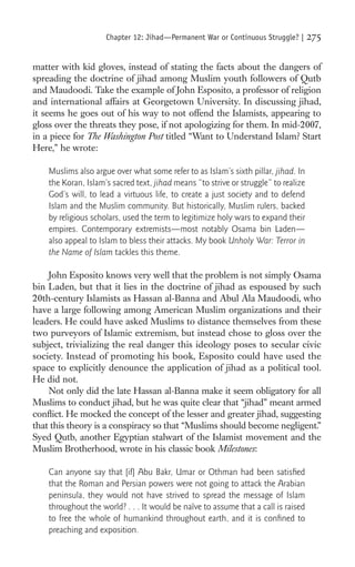 Chapter 12: Jihad—Permanent War or Continuous Struggle? |       275

matter with kid gloves, instead of stating the facts about the dangers of
spreading the doctrine of jihad among Muslim youth followers of Qutb
and Maudoodi. Take the example of John Esposito, a professor of religion
and international affairs at Georgetown University. In discussing jihad,
it seems he goes out of his way to not offend the Islamists, appearing to
gloss over the threats they pose, if not apologizing for them. In mid-2007,
in a piece for The Washington Post titled “Want to Understand Islam? Start
Here,” he wrote:

    Muslims also argue over what some refer to as Islam’s sixth pillar, jihad. In
    the Koran, Islam’s sacred text, jihad means “to strive or struggle” to realize
    God’s will, to lead a virtuous life, to create a just society and to defend
    Islam and the Muslim community. But historically, Muslim rulers, backed
    by religious scholars, used the term to legitimize holy wars to expand their
    empires. Contemporary extremists—most notably Osama bin Laden—
    also appeal to Islam to bless their attacks. My book Unholy War: Terror in
    the Name of Islam tackles this theme.

    John Esposito knows very well that the problem is not simply Osama
bin Laden, but that it lies in the doctrine of jihad as espoused by such
20th-century Islamists as Hassan al-Banna and Abul Ala Maudoodi, who
have a large following among American Muslim organizations and their
leaders. He could have asked Muslims to distance themselves from these
two purveyors of Islamic extremism, but instead chose to gloss over the
subject, trivializing the real danger this ideology poses to secular civic
society. Instead of promoting his book, Esposito could have used the
space to explicitly denounce the application of jihad as a political tool.
He did not.
    Not only did the late Hassan al-Banna make it seem obligatory for all
Muslims to conduct jihad, but he was quite clear that “jihad” meant armed
conﬂict. He mocked the concept of the lesser and greater jihad, suggesting
that this theory is a conspiracy so that “Muslims should become negligent.”
Syed Qutb, another Egyptian stalwart of the Islamist movement and the
Muslim Brotherhood, wrote in his classic book Milestones:

    Can anyone say that [if] Abu Bakr, Umar or Othman had been satisﬁed
    that the Roman and Persian powers were not going to attack the Arabian
    peninsula, they would not have strived to spread the message of Islam
    throughout the world? . . . It would be naïve to assume that a call is raised
    to free the whole of humankind throughout earth, and it is conﬁned to
    preaching and exposition.
 