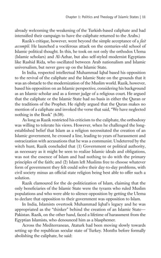 Chapter 1: Politics and Theology of Islamic States |   11

already welcoming the weakening of the Turkish-based caliphate and had
intensiﬁed their campaign to have the caliphate returned to the Arabs.)
     Razik’s critique, however, went beyond the simple acceptance of a fait
accompli. He launched a vociferous attack on the centuries-old school of
Islamic political thought. In this, he took on not only the orthodox Ulema
(Islamic scholars) and Al-Azhar, but also self-styled modernist Egyptians
like Rashid Rida, who oscillated between Arab nationalism and Islamic
universalism, but never gave up on the Islamic State.
     In India, respected intellectual Muhammad Iqbal based his opposition
to the revival of the caliphate and the Islamic State on the grounds that it
was an obstacle to the modernization of the Muslim world. Razik, however,
based his opposition on an Islamic perspective, considering his background
as an Islamic scholar and as a former judge of a religious court. He argued
that the caliphate or the Islamic State had no basis in either the Quran or
the traditions of the Prophet. He rightly argued that the Quran makes no
mention of a caliphate and invoked the verse that said, “We have neglected
nothing in the Book” (6:38).
     As long as Razik restricted his criticism to the caliphate, the orthodoxy
was willing to tolerate his views. However, when he challenged the long-
established belief that Islam as a religion necessitated the creation of an
Islamic government, he crossed a line, leading to years of harassment and
ostracization with accusations that he was a communist. Undeterred by the
witch hunt, Razik concluded that (1) Government or political authority,
as necessary as it might be seen to realize Islamic ideals and obligations,
was not the essence of Islam and had nothing to do with the primary
principles of the faith; and (2) Islam left Muslims free to choose whatever
form of government they felt could solve their day-to-day problems, with
civil society minus an ofﬁcial state religion being best able to offer such a
solution.
     Razik clamoured for the de-politicization of Islam, claiming that the
only beneﬁciaries of the Islamic State were the tyrants who ruled Muslim
populations and who were able to silence opposition by getting the Ulema
to declare that opposition to their government was opposition to Islam.
     In India, Islamists overtook Muhammad Iqbal’s legacy and he was
appropriated as the “thinker” behind the creation of an Islamic State—
Pakistan. Razik, on the other hand, faced a lifetime of harassment from the
Egyptian Islamists, who denounced him as a blasphemer.
     Across the Mediterranean, Ataturk had been moving slowly towards
setting up the republican secular state of Turkey. Months before formally
abolishing the caliphate, he said:
 