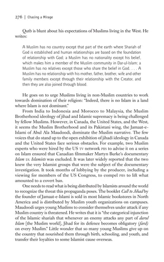 276    | Chasing a Mirage


    Qutb is blunt about his expectations of Muslims living in the West. He
writes:

      A Muslim has no country except that part of the earth where Shariah of
      God is established and human relationships are based on the foundation
      of relationship with God; a Muslim has no nationality except his belief,
      which makes him a member of the Muslim community in Dar-ul-Islam; a
      Muslim has no relatives except those who share the belief in God. . . . A
      Muslim has no relationship with his mother, father, brother, wife and other
      family members except through their relationship with the Creator, and
      then they are also joined through blood.

     He goes on to urge Muslims living in non-Muslim countries to work
towards domination of their religion: “Indeed, there is no Islam in a land
where Islam is not dominant.”
     From India to Indonesia and Morocco to Malaysia, the Muslim
Brotherhood ideology of jihad and Islamic supremacy is being challenged
by fellow Muslims. However, in Canada, the United States, and the West,
it seems the Muslim Brotherhood and its Pakistani wing, the Jamaat-e-
Islami of Abul Ala Maudoodi, dominate the Muslim narrative. The few
voices that do stand up to the open exhibition of jihadi ideology in Canada
and the United States face serious obstacles. For example, two Muslim
experts who were hired by the US TV network PBS to advise it on a series
on Islam ensured that Canadian ﬁlmmaker Martyn Burke’s documentary
Islam vs. Islamists was excluded. It was later widely reported that the two
knew the very Islamist groups that were the subject of the documentary
investigation. It took months of lobbying by the producer, including a
viewing for members of the US Congress, to compel PBS to lift what
amounted to a covert ban.
     One needs to read what is being distributed by Islamists around the world
to recognize the threat this propaganda poses. The booklet Call to Jihad by
the founder of Jamaat-e-Islami is sold in most Islamic bookstores in North
America and is distributed by Muslim youth organizations on campuses.
Maudoodi urges young Muslims to consider themselves under attack if any
Muslim country is threatened. He writes that it is “the categorical injunction
of the Islamic shariah that whenever an enemy attacks any part of darul
Islam [the Muslim world], Jihad for its defence becomes obligatory (fard)
on every Muslim.” Little wonder that so many young Muslims give up on
the country that nourished them through birth, schooling, and youth, and
transfer their loyalties to some Islamist cause overseas.
 