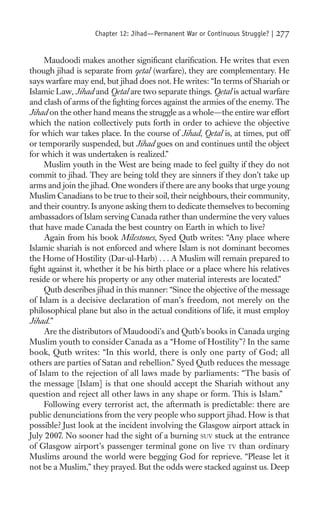 Chapter 12: Jihad—Permanent War or Continuous Struggle? |   277

     Maudoodi makes another signiﬁcant clariﬁcation. He writes that even
though jihad is separate from qetal (warfare), they are complementary. He
says warfare may end, but jihad does not. He writes: “In terms of Shariah or
Islamic Law, Jihad and Qetal are two separate things. Qetal is actual warfare
and clash of arms of the ﬁghting forces against the armies of the enemy. The
Jihad on the other hand means the struggle as a whole—the entire war effort
which the nation collectively puts forth in order to achieve the objective
for which war takes place. In the course of Jihad, Qetal is, at times, put off
or temporarily suspended, but Jihad goes on and continues until the object
for which it was undertaken is realized.”
     Muslim youth in the West are being made to feel guilty if they do not
commit to jihad. They are being told they are sinners if they don’t take up
arms and join the jihad. One wonders if there are any books that urge young
Muslim Canadians to be true to their soil, their neighbours, their community,
and their country. Is anyone asking them to dedicate themselves to becoming
ambassadors of Islam serving Canada rather than undermine the very values
that have made Canada the best country on Earth in which to live?
     Again from his book Milestones, Syed Qutb writes: “Any place where
Islamic shariah is not enforced and where Islam is not dominant becomes
the Home of Hostility (Dar-ul-Harb) . . . A Muslim will remain prepared to
ﬁght against it, whether it be his birth place or a place where his relatives
reside or where his property or any other material interests are located.”
     Qutb describes jihad in this manner: “Since the objective of the message
of Islam is a decisive declaration of man’s freedom, not merely on the
philosophical plane but also in the actual conditions of life, it must employ
Jihad.”
     Are the distributors of Maudoodi’s and Qutb’s books in Canada urging
Muslim youth to consider Canada as a “Home of Hostility”? In the same
book, Qutb writes: “In this world, there is only one party of God; all
others are parties of Satan and rebellion.” Syed Qutb reduces the message
of Islam to the rejection of all laws made by parliaments: “The basis of
the message [Islam] is that one should accept the Shariah without any
question and reject all other laws in any shape or form. This is Islam.”
     Following every terrorist act, the aftermath is predictable: there are
public denunciations from the very people who support jihad. How is that
possible? Just look at the incident involving the Glasgow airport attack in
July 2007. No sooner had the sight of a burning SUV stuck at the entrance
of Glasgow airport’s passenger terminal gone on live TV than ordinary
Muslims around the world were begging God for reprieve. “Please let it
not be a Muslim,” they prayed. But the odds were stacked against us. Deep
 