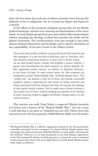 278    | Chasing a Mirage


down all of us knew that such acts of callous cowardice have become the
hallmark of our co-religionists. Yet we crossed our ﬁngers and hoped for
a miracle.
     In the ofﬁces of the hundreds of Islamist groups that dot the British
political landscape, activists were churning out denunciations of the terror
attack. As usual, Islamic groups lined up to utter cliché-ridden denunciations
without attacking the ideology of jihad that provides the fertile soil for
Islamic extremism. The condemnations were just enough to put some
distance between themselves and the jihadis, and to absolve themselves of
any responsibility. At the time I wrote in the Ottawa Citizen:

      The current state of affairs in Britain is not just the fault of the Islamists and
      their apologists. It is also the fault of politicians such as Tony Blair, who,
      after foolishly entrenching Islamists at every level in British society . . .
      set up state-funded Islamic schools and knighted a known Islamist, a
      person who had defended the death sentence on Salman Rushdie. Mr.
      Blair appointed another Islamist, an admirer of Ayatollah Khomeini,
      to the House of Lords. To make matters worse, Mr. Blair endorsed and
      funded the so-called “Radical Middle Way” for British Muslim clerics. This
      “middle way” has become a front for all those who provide convoluted
      academic analysis, explaining the root causes of Islamic terrorism and
      falsely promising the British taxpayer that they will counter the ideology
      of hate against secular societies. But its media savvy scholars promote a
      very narrow view of Islam, carefully avoiding any rejection of the doctrine
      of jihad, choosing instead to suggest that Britain’s foreign policy is at the
      root of terrorism.

    The reaction was swift. Fuad Nahdi, a respected Muslim journalist
in London and a director of the “Radical Middle Way,”* sent me a terse
e-mail referring to my piece as “rehashed neo-con shit.” Others from that
movement were a bit more generous. Abdul-Rehman Malik, one of Canada’s



* The Radical Middle Way is a British organization funded by the UK government,
  ostensibly committed “to the emergence of a distinct British Muslim identity that
  encourages the active involvement of British Muslims in social, public, and economic
  life of Britain.” However, it is as male-dominated as any other Islamist organization
  in the UK, boasting 20 scholars of which just one is a woman. Its roster is restricted
  to ultra-conservative clerics with not a single liberal or secular British Muslim author,
  artist, singer, or politician.
 
