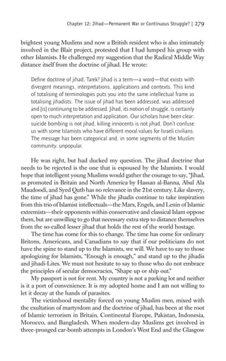 Chapter 12: Jihad—Permanent War or Continuous Struggle? |         279

brightest young Muslims and now a British resident who is also intimately
involved in the Blair project, protested that I had lumped his group with
other Islamists. He challenged my suggestion that the Radical Middle Way
distance itself from the doctrine of jihad. He wrote:

    Deﬁne doctrine of jihad, Tarek? Jihad is a term—a word—that exists with
    divergent meanings, interpretations, applications and contexts. This kind
    of totalising of terminologies puts you into the same intellectual frame as
    totalising jihadists. The issue of jihad has been addressed, was addressed
    and [is] continuing to be addressed. Jihad, its notion of struggle, is certainly
    open to much interpretation and application. Our scholars have been clear:
    suicide bombing is not jihad, killing innocents is not jihad. Don’t confuse
    us with some Islamists who have different moral values for Israeli civilians.
    The message has been categorical and, in some segments of the Muslim
    community, unpopular.

      He was right, but had ducked my question. The jihad doctrine that
needs to be rejected is the one that is espoused by the Islamists. I would
hope that intelligent young Muslims would gather the courage to say, “Jihad,
as promoted in Britain and North America by Hassan al-Banna, Abul Ala
Maudoodi, and Syed Qutb has no relevance in the 21st century. Like slavery,
the time of jihad has gone.” While the jihadis continue to take inspiration
from this trio of Islamist intellectuals—the Marx, Engels, and Lenin of Islamic
extremists—their opponents within conservative and classical Islam oppose
them, but are unwilling to go that necessary extra step to distance themselves
from the so-called lesser jihad that holds the rest of the world hostage.
      The time has come for this to change. The time has come for ordinary
Britons, Americans, and Canadians to say that if our politicians do not
have the spine to stand up to the Islamists, we will. We have to say to those
apologizing for Islamists, “Enough is enough,” and stand up to the jihadis
and jihadi-Lites. We must not hesitate to say to those who do not embrace
the principles of secular democracies, “Shape up or ship out.”
      My passport is not for rent. My country is not a parking lot and neither
is it a port of convenience. It is my adopted home and I am not willing to
let it decay at the hands of parasites.
      The victimhood mentality forced on young Muslim men, mixed with
the exultation of martyrdom and the doctrine of jihad, has been at the root
of Islamic terrorism in Britain, Continental Europe, Pakistan, Indonesia,
Morocco, and Bangladesh. When modern-day Muslims get involved in
three-pronged car-bomb attempts in London’s West End and the Glasgow
 