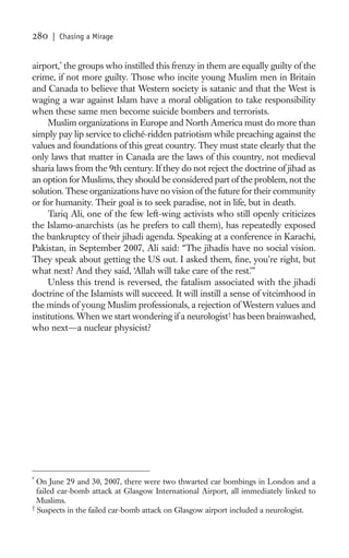 280   | Chasing a Mirage


airport,* the groups who instilled this frenzy in them are equally guilty of the
crime, if not more guilty. Those who incite young Muslim men in Britain
and Canada to believe that Western society is satanic and that the West is
waging a war against Islam have a moral obligation to take responsibility
when these same men become suicide bombers and terrorists.
     Muslim organizations in Europe and North America must do more than
simply pay lip service to cliché-ridden patriotism while preaching against the
values and foundations of this great country. They must state clearly that the
only laws that matter in Canada are the laws of this country, not medieval
sharia laws from the 9th century. If they do not reject the doctrine of jihad as
an option for Muslims, they should be considered part of the problem, not the
solution. These organizations have no vision of the future for their community
or for humanity. Their goal is to seek paradise, not in life, but in death.
     Tariq Ali, one of the few left-wing activists who still openly criticizes
the Islamo-anarchists (as he prefers to call them), has repeatedly exposed
the bankruptcy of their jihadi agenda. Speaking at a conference in Karachi,
Pakistan, in September 2007, Ali said: “The jihadis have no social vision.
They speak about getting the US out. I asked them, ﬁne, you’re right, but
what next? And they said, ‘Allah will take care of the rest.’”
     Unless this trend is reversed, the fatalism associated with the jihadi
doctrine of the Islamists will succeed. It will instill a sense of vitcimhood in
the minds of young Muslim professionals, a rejection of Western values and
institutions. When we start wondering if a neurologist† has been brainwashed,
who next—a nuclear physicist?




*
  On June 29 and 30, 2007, there were two thwarted car bombings in London and a
  failed car-bomb attack at Glasgow International Airport, all immediately linked to
  Muslims.
†
  Suspects in the failed car-bomb attack on Glasgow airport included a neurologist.
 