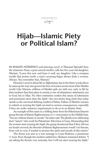 Chapter 13




        Hijab—Islamic Piety
         or Political Islam?


IN KHALED HOSSEINI’S soul-piercing novel A Thousand Splendid Suns,
the character Nana, a poor unwed mother, tells her ﬁve-year-old daughter,
Mariam: “Learn this now and learn it well, my daughter: Like a compass
needle that points north, a man’s accusing ﬁnger always ﬁnds a woman.
Always. You remember that, Mariam.”
     Hosseini’s novel is about life in Afghanistan, but in the thirty words above
he sums up the way men govern the lives of women across most of the Muslim
world. Like Mariam, millions of Muslim girls are told very early in life by
their mothers that their place in society is one of submission; submission, not
to God, but to Man. No other institution confers this status of submission
and possession more than the hijab—the two-metre-long cloth that today
stands as the universal deﬁning symbol of Islam. Failure of Muslim women
to submit to wearing the hijab can lead to serious consequences, especially
if they are under statutory requirements to do so in an Islamic State.
     An example of this came in a chilling letter from the Palestinian Islamist
group Swords of Islamic Righteousness, to TV newscasters in the Middle East.
“You are without shame or morals,” the letter said. The jihadis were addressing
their “sisters” who work for Palestinian Television in Gaza. Demanding that
the women start wearing the hijab, the group threatened that if they did not
see heads covered, the Swords of Islamic Righteousness would “cut throats,
from vein to vein, if needed to protect the spirit and morals of this nation.”
     The threat was sent as a text message to Lana Shaheen, a prominent
TV host. Even though the incident rattled her, Shaheen remained deﬁant. “I
am taking the threats very seriously, but I will not start wearing the hijab,”
 