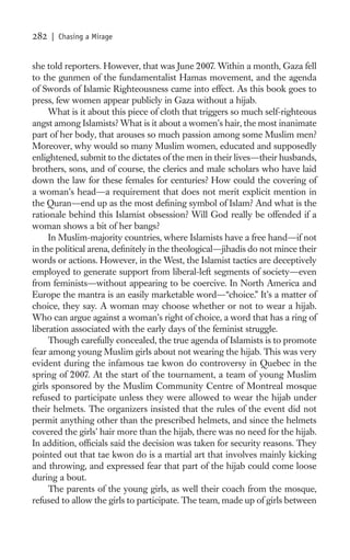 282   | Chasing a Mirage


she told reporters. However, that was June 2007. Within a month, Gaza fell
to the gunmen of the fundamentalist Hamas movement, and the agenda
of Swords of Islamic Righteousness came into effect. As this book goes to
press, few women appear publicly in Gaza without a hijab.
     What is it about this piece of cloth that triggers so much self-righteous
angst among Islamists? What is it about a women’s hair, the most inanimate
part of her body, that arouses so much passion among some Muslim men?
Moreover, why would so many Muslim women, educated and supposedly
enlightened, submit to the dictates of the men in their lives—their husbands,
brothers, sons, and of course, the clerics and male scholars who have laid
down the law for these females for centuries? How could the covering of
a woman’s head—a requirement that does not merit explicit mention in
the Quran—end up as the most deﬁning symbol of Islam? And what is the
rationale behind this Islamist obsession? Will God really be offended if a
woman shows a bit of her bangs?
     In Muslim-majority countries, where Islamists have a free hand—if not
in the political arena, deﬁnitely in the theological—jihadis do not mince their
words or actions. However, in the West, the Islamist tactics are deceptively
employed to generate support from liberal-left segments of society—even
from feminists—without appearing to be coercive. In North America and
Europe the mantra is an easily marketable word—“choice.” It’s a matter of
choice, they say. A woman may choose whether or not to wear a hijab.
Who can argue against a woman’s right of choice, a word that has a ring of
liberation associated with the early days of the feminist struggle.
     Though carefully concealed, the true agenda of Islamists is to promote
fear among young Muslim girls about not wearing the hijab. This was very
evident during the infamous tae kwon do controversy in Quebec in the
spring of 2007. At the start of the tournament, a team of young Muslim
girls sponsored by the Muslim Community Centre of Montreal mosque
refused to participate unless they were allowed to wear the hijab under
their helmets. The organizers insisted that the rules of the event did not
permit anything other than the prescribed helmets, and since the helmets
covered the girls’ hair more than the hijab, there was no need for the hijab.
In addition, ofﬁcials said the decision was taken for security reasons. They
pointed out that tae kwon do is a martial art that involves mainly kicking
and throwing, and expressed fear that part of the hijab could come loose
during a bout.
     The parents of the young girls, as well their coach from the mosque,
refused to allow the girls to participate. The team, made up of girls between
 