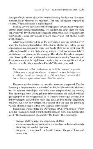 Chapter 13: Hijab—Islamic Piety or Political Islam? |   283

the ages of eight and twelve, went home following the decision. One team
member, Bissan Mansour, told reporters, “I feel very sad because we practised
so hard. We pulled out for a useless reason.”
     The next day the news was on the front pages of all Canadian newspapers.
Islamist groups sounded exhilarated. The incident had given them one more
opportunity to drive home the propaganda among vulnerable Muslim youth
that Canada is essentially an anti-Muslim country and that Muslim youth
are the targets.
     What went unreported by all the newspapers was the fact that even
under the harshest interpretation of the sharia, Muslim girls below the age
of puberty are not required to cover their heads. Here was an eight-year-old
girl being forced to wear a hijab, and not a single reporter or columnist dared
to challenge the parents or the mosque. The Muslim Canadian Congress
(MCC) took up the case and issued a statement expressing “concern and
disappointment that the hijab is once again being used as a political tool by
Islamists to further their agenda in Canada.” The statement said:

    The helmets were sufﬁcient substitutes for the hijab. However, the parents
    of these very young girls—who are not required to wear the hijab even
    according to the strictest interpretations of Quranic injunctions—decided
    to turn this into a political statement of Muslim identity.

     There was another twist to the story that also went unreported. The fact
the mosque in question was a hotbed of pro-Hezbollah activity in Montreal
was not relevant to the hijab story. What went unreported was the warning
from the mosque to the young girls that if they discarded the hijab, they risked
getting raped. In a message posted on its website, the mosque declared that
if the young girls took off their hijab, they could end up having “illegitimate
children.” One can only imagine the trauma of a ten-year-old girl being
warned of possible rape. Is this how Islamists offer choice?
     The mosque website listed the “Advantages of Observing Hijab,” which
included “guarding oneself from the lustful looks of men.” The mosque also
listed “The Disadvantages of Discarding the Hijab.” These included:

    • divorce, adultery, rape, and illegitimate children
    • stresses, insecurity and suspicion in the minds of husbands, ultimately
      disturbing the familial harmony
    • instigating young people to deviate towards the path of lust and
      immorality.
 