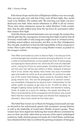284    | Chasing a Mirage


    If the threat of rape and the fear of illegitimate children were not enough,
these pre-teen girls were told that if they took off their hijab, they would
cease to be Muslims. The website said: “By removing your hijab, you have
destroyed your faith. Islam means submission to Allah in all our actions.
Those who refuse submission cannot be called Muslims.” Little wonder
then, that the girls walked away from the tae kwon do tournament rather
than remove their hijab.
    And if the threats of eternal damnation were not enough, the mosque then
told the girls that the consequence of removing their hijab would be that all
of society would suffer. It said young men might resort to criminal activity,
including armed robbery and murder, and that on the Day of Judgement
they, the girls, would have to bear the full responsibility of these young men’s
crimes. Here is part of the message to young Muslim women, as posted on
the mosque’s website:

      Then Allah commanded our sisters to observe Hijab, it was because of the
      universal damages that would be caused by refusing to observe It. It is not
      a matter of individual behavior, as many people may think. A woman going
      out exposing her charms attracts men, which sets off a chain of undesirable
      events, causing lot of harm to several people. Discarding Hijab will harm
      not only one’s own self but also millions of others. Exposure of physical
      charm of our women may destroy many homes and cause innumerable
      rapes and murders for which we all are responsible. It is pertinent to relate
      one of the several heart-breaking stories caused by discarding Hijab: A
      young innocent man, who saw the photograph of an attractive woman,
      was immediately infatuated by her physical charm. Unfortunately, he had
      neither wealth nor position to get closer to her. To fulﬁll his desire, he
      thought of getting money quickly by any means and resorted to stealing.
      Finally, he ended up in prison for robbing a few people and killing one.
      Who is to be blamed for all the consequences but the person who caused
      them? Had that woman observed Hijab and refrained from displaying her
      attractions, these crimes would not have taken place.

    The belief that women are to blame for bringing sexual assault and rape
on themselves has unfortunately gained wide acceptance among Islamists
as well as the leadership of conservative Muslim women’s groups. These
women have been duped into believing that sexual offences committed by
men are their own fault, rather than an outcome of the rapists’ pathological
tendencies. Sadly, feminist groups in Canada, the United States, and Europe
have abandoned their duty to confront the growing acceptance of misogyny
 