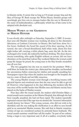Chapter 13: Hijab—Islamic Piety or Political Islam? |   285

in Islamist circles. It seems that as long as US troops occupy Iraq and the
likes of George W. Bush occupy the White House, feminist groups will
unwittingly give free rein to mosque leaders like the one in Montreal in
the name of multiculturalism, a philosophy which has of late come to be
adopted with absolutist zeal.

MUSLIM WOMEN AS THE GUARDIANS
OF MUSLIM HONOUR

It was shortly after midnight on Saturday, September 1, 2007. A twenty-
four-year-old Muslim woman was working all alone in the chemistry
laboratory at Carleton University in Ottawa. She had been alone for a
few hours. Suddenly she heard the sound of the door opening. As she
turned, she saw a broad-shouldered, bald white male, about ﬁve-feet
eight-inches tall, carrying a white plastic bag, enter the lab. As the two
exchanged a few words, she realized he had been drinking. The clean-shaven
twenty-something, who spoke English without an accent, did not have
chemistry on his mind that Labour Day weekend. Before the woman could
grasp the danger he posed, the young man in the blue hoodie sweatshirt
was all over her.
     The two grappled, but she was no match for the predator. With a
swift blow, he broke the victim’s jaw, dislocated her shoulder, and knocked
her unconscious before removing her clothes and sexually assaulting her.
Newspapers report that when the student was brought to the hospital, she
was in a state of shock and not fully conscious.
     The young Muslim woman went through a horrifying trauma with
physical injuries and emotional scars that she may never be able to get rid
of. However, what happened in the days following this incident tells the
true story of the terrible burden that Muslim men and Islamic society have
placed on the backs of Muslim women.
     Four days after the sexual assault, the student told Christine Baker, a
sexual assault nurse examiner at the Ottawa Hospital, that although she had
been sexually assaulted, she had not been raped. The student reportedly
expressed concern that if the rape was not denied, the “incorrect information
would destroy her future.” This young woman, who did not wish to be
identiﬁed, said she was making the clariﬁcation in an effort to save herself
grief as an unmarried Muslim woman. She said that in Islamic countries,
victims of rape are considered unclean by potential future husbands. The
sexual assault examiner would later tell the media: “As part of her culture,
being a virgin is very important and, if, all of a sudden, everybody looks
 