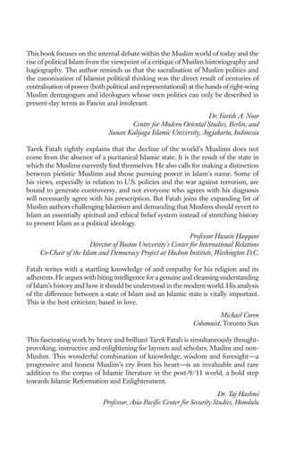 This book focuses on the internal debate within the Muslim world of today and the
rise of political Islam from the viewpoint of a critique of Muslim historiography and
hagiography. The author reminds us that the sacralisation of Muslim politics and
the canonisation of Islamist political thinking was the direct result of centuries of
centralisation of power (both political and representational) at the hands of right-wing
Muslim demagogues and ideologues whose own politics can only be described in
present-day terms as Fascist and intolerant.
                                                                    Dr. Farish A. Noor
                                      Centre for Modern Oriental Studies, Berlin; and
                               Sunan Kalijaga Islamic University, Jogjakarta, Indonesia

Tarek Fatah rightly explains that the decline of the world’s Muslims does not
come from the absence of a puritanical Islamic state. It is the result of the state in
which the Muslims currently ﬁnd themselves. He also calls for making a distinction
between pietistic Muslims and those pursuing power in Islam’s name. Some of
his views, especially in relation to U.S. policies and the war against terrorism, are
bound to generate controversy, and not everyone who agrees with his diagnosis
will necessarily agree with his prescription. But Fatah joins the expanding list of
Muslim authors challenging Islamism and demanding that Muslims should revert to
Islam an essentially spiritual and ethical belief system instead of stretching history
to present Islam as a political ideology.
                                                               Professor Husain Haqqani
                        Director of Boston University’s Center for International Relations
     Co-Chair of the Islam and Democracy Project at Hudson Institute, Washington D.C.

Fatah writes with a startling knowledge of and empathy for his religion and its
adherents. He argues with biting intelligence for a genuine and cleansing understanding
of Islam’s history and how it should be understood in the modern world. His analysis
of the difference between a state of Islam and an Islamic state is vitally important.
This is the best criticism; based in love.
                                                                          Michael Coren
                                                                Columnist, Toronto Sun

This fascinating work by brave and brilliant Tarek Fatah is simultaneously thought-
provoking, instructive and enlightening for laymen and scholars, Muslim and non-
Muslim. This wonderful combination of knowledge, wisdom and foresight—a
progressive and honest Muslim’s cry from his heart—is an invaluable and rare
addition to the corpus of Islamic literature in the post-9/11 world, a bold step
towards Islamic Reformation and Enlightenment.
                                                                          Dr. Taj Hashmi
                             Professor, Asia-Paciﬁc Center for Security Studies, Honolulu
 