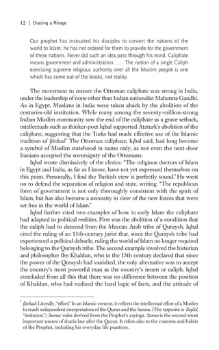 12     | Chasing a Mirage


        Our prophet has instructed his disciples to convert the nations of the
        world to Islam; he has not ordered for them to provide for the government
        of these nations. Never did such an idea pass through his mind. Caliphate
        means government and administration. . . . The notion of a single Caliph
        exercising supreme religious authority over all the Muslim people is one
        which has come out of the books, not reality.

     The movement to restore the Ottoman caliphate was strong in India,
under the leadership of none other than Indian nationalist Mahatma Gandhi.
As in Egypt, Muslims in India were taken aback by the abolition of the
centuries-old institution. While many among the seventy-million-strong
Indian Muslim community saw the end of the caliphate as a grave setback,
intellectuals such as thinker-poet Iqbal supported Ataturk’s abolition of the
caliphate, suggesting that the Turks had made effective use of the Islamic
tradition of Ijtehad.* The Ottoman caliphate, Iqbal said, had long become
a symbol of Muslim statehood in name only, as not even the next-door
Iranians accepted the sovereignty of the Ottomans.
     Iqbal wrote dismissively of the clerics: “The religious doctors of Islam
in Egypt and India, as far as I know, have not yet expressed themselves on
this point. Personally, I ﬁnd the Turkish view is perfectly sound.” He went
on to defend the separation of religion and state, writing, “The republican
form of government is not only thoroughly consistent with the spirit of
Islam, but has also become a necessity in view of the new forces that were
set free in the world of Islam.”
     Iqbal further cited two examples of how in early Islam the caliphate
had adapted to political realities. First was the abolition of a condition that
the caliph had to descend from the Meccan Arab tribe of Quraysh. Iqbal
cited the ruling of an 11th-century jurist that, since the Quraysh tribe had
experienced a political debacle, ruling the world of Islam no longer required
belonging to the Quraysh tribe. The second example involved the historian
and philosopher Ibn Khaldun, who in the 15th century declared that since
the power of the Quraysh had vanished, the only alternative was to accept
the country’s most powerful man as the country’s imam or caliph. Iqbal
concluded from all this that there was no difference between the position
of Khaldun, who had realized the hard logic of facts, and the attitude of


*
    Ijtehad: Literally, “effort.” In an Islamic context, it reﬂects the intellectual effort of a Muslim
    to reach independent interpretation of the Quran and the Sunna. (The opposite is Taqlid,
    “imitation.”) Sunna: rules derived from the Prophet’s sayings. Sunna is the second-most
    important source of sharia law after the Quran. It refers also to the customs and habits
    of the Prophet, including his everyday life practices.
 