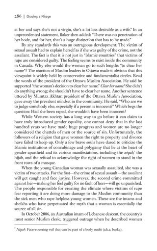 286     | Chasing a Mirage


at her and says she’s not a virgin, she’s a lot less desirable as a wife.” In an
unprecedented statement, Baker then added: “There was no penetration of
her body, and for her, that’s a huge distinction that has to be made.”
     By any standards this was an outrageous development. The victim of
sexual assault had to explain herself as if she was guilty of the crime, not the
assailant. The fact is that it is not just in “Islamic countries” that victims of
rape are considered guilty. The feeling seems to exist inside the community
in Canada. Why else would the woman go to such lengths “to clear her
name”? The reaction of Muslim leaders in Ottawa made it obvious that this
viewpoint is widely held by conservative and fundamentalist circles. Read
the words of the president of the Ottawa Muslim Association. He said he
supported “the woman’s decision to clear her name.” Clear her name! She didn’t
do anything wrong; she shouldn’t have to clear her name. Another sentence
uttered by Mumtaz Akhtar, president of the Ottawa Muslim Association,
gave away the prevalent mindset in the community. He said, “Who are we
to judge somebody else, especially if a person is innocent?” Which begs the
question: Had she been raped, she wouldn’t have been innocent?
     While Western society has a long way to go before it can claim to
have truly introduced gender equality, one cannot deny that in the last
hundred years we have made huge progress and women are no longer
considered the chattels of men or the source of sin. Unfortunately, the
followers of a religion that gave women the right to property and divorce
have failed to keep up. Only a few brave souls have dared to criticize the
Islamic institutions of concubinage and polygamy that lie at the heart of
gender apartheid and its various manifestations, including the niqab,* the
hijab, and the refusal to acknowledge the right of women to stand in the
front rows of a mosque.
     When the young Canadian woman was sexually assaulted, she was a
victim of two attacks. For the ﬁrst—the crime of sexual assault—the assailant
will get caught and face justice. However, the second crime committed
against her—making her feel guilty for no fault of hers—will go unpunished.
The people responsible for creating the climate where victims of rape
fear reporting it are doing more damage to the Muslim community than
the sick men who rape helpless young women. These are the imams and
sheikhs who have perpetuated the myth that a woman is essentially the
source of all sin.
     In October 2006, an Australian imam of Lebanese descent, the country’s
most senior Muslim cleric, triggered outrage when he described women

*
    Niqab: Face-covering veil that can be part of a body outﬁt (a.k.a. burka).
 