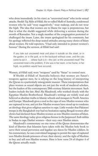 Chapter 13: Hijab—Islamic Piety or Political Islam? |   287

who dress immodestly (in his view) as “uncovered meat” who invite sexual
attacks. Sheikh Taj Aldin al-Hilali, the so-called Mufti of Australia, condemned
women who he said “sway suggestively,” wear makeup, and do not wear
the hijab. The idea that women are to blame for rape is preposterous, but
that is what the sheikh suggested while delivering a sermon during the
month of Ramadan. Not a single member of the congregation protested or
challenged the imam. Later, the imam apologized for his comments, but
his apology reﬂected the deep-seated attitudes among many clerics of Islam
about women. He told reporters, “I had only intended to protect women’s
honour.” During the sermon, al-Hilali had said:

    If you take out uncovered meat and place it outside on the street, or in
    the garden, or in the park, or in the backyard without cover, and the cats
    come to eat it . . . whose fault is it—the cats’ or the uncovered meat? The
    uncovered meat is the problem. If she was in her room, in her home, in her
    hijab, no problem would have occurred.

Women, al-Hilali said, were “weapons” used by “Satan” to control men.
     If Sheikh al-Hilali of Australia believes that women are Satan’s
weapons against men, he is relying on the long history of interpreting
the Quran in a particularly misogynistic manner. These interpretations that
place women as sexual objects are not just the work of medieval scholars,
but the leaders of the contemporary 20th-century Islamist movement. Such
leaders include the late Abul Ala Maudoodi, who worked closely with the
Egyptian Muslim Brotherhood. Maudoodi’s writings are widely read and
believed as absolute truths in Islamic schools and mosques in North America
and Europe. Maudoodi gives a nod to the rape of non-Muslim women who
are captured in war, and yet few Muslim women have stood up to condemn
an ideology that gives religious sanction to rape. Little wonder that Pakistani
troops in the Bangladesh war had no hesitation raping Bengali women after
clerics had declared these Muslim women as non-Muslim enemies of Islam.
The same theology today gives religious license to the Janjaweed Arab militia
in Sudan to rape Darfuri women—their very own Muslim sisters.
     Maudoodi’s commentary on one verse of the Quran demonstrates the
kind of liberties that Islamists have taken with the Muslim holy book to
serve their sexual perversion and legalize sex slaves for Muslim soldiers. In
his commentary, he uses convoluted language to permit the rape of captured
non-Muslim female prisoners of war; their slavery; and the right of Muslims
to buy and sell non-Muslim women. Here is how verse 24 of chapter 4 of
the Quran actually reads:
 