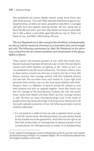 288     | Chasing a Mirage


       Also (prohibited are) women already married, except those whom your
       right hands possess: Thus hath Allah ordained (Prohibitions) against you:
       Except for these, all others are lawful, provided ye seek (them in marriage)
       with gifts from your property, desiring chastity, not lust, seeing that ye
       derive beneﬁt from them, give them their dowers (at least) as prescribed;
       but if, after a dower is prescribed, agree Mutually (to vary it), there is no
       blame on you, and Allah is All-knowing, All-wise.

     The way Maudoodi sees it, this verse gives him the liberty to institutionalize
sex slavery and the treatment of women as commodities that can be bought
and sold. The following commentary by Abul Ala Maudoodi on the above
verse comes from his six-volume translation and interpretation of the Quran,
Tafhim ul Quran:

       Those women who become prisoners of war, while their kaaﬁr [non-
       Muslim] husbands have been left behind in dar ul harb [ the non-Muslim
       country with which Muslims are ﬁghting, or the “home of war”], are
       not prohibited to you [for sexual intercourse]. The reason is that as soon
       as these women crossed over from dar ul harb to the dar ul Islam [the
       Muslim country], their marriage contract with their husbands became
       null and void. You can either marry such women or, if your right hand
       possesses these women, you can also have sexual relations with them.
       However, there is a difference of opinion among the scholars in case
       both husband and wife are captured together. Imam Abu Hanifa says
       that the marriage of the [non-Muslim] husband and wife will remain
       intact, while Imam Maalik and Imam Shaﬁ’i say their marriage contract
       is void. As there are many misunderstandings exist in the minds of
       people concerning taking advantage* of [having sexual intercourse] with
       slave-girls captured as prisoners of war, the following principles must be
       carefully understood:

       1. It is not lawful for a soldier to have sex with a captured woman as soon
          as she falls into his hands. According to Islamic law such women should
          be ﬁrst handed over to the government, which then has the right to set
          them free; ransom them; or exchange them for Muslim prisoners of war
          in enemy hands. Or, if the government so wishes, it can distribute these

*
    In the original Urdu-language version of Maudoodi’s book, he uses the word tamatto,
    the literal meaning of which is “to complete delight.” The word has been deleted from
    the English translation of his work.
 