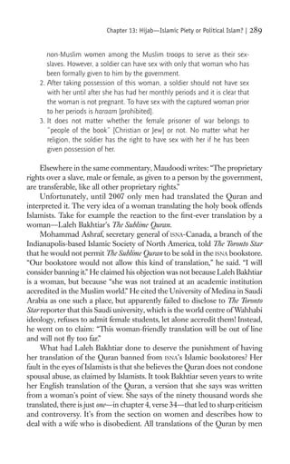 Chapter 13: Hijab—Islamic Piety or Political Islam? |   289

       non-Muslim women among the Muslim troops to serve as their sex-
       slaves. However, a soldier can have sex with only that woman who has
       been formally given to him by the government.
    2. After taking possession of this woman, a soldier should not have sex
       with her until after she has had her monthly periods and it is clear that
       the woman is not pregnant. To have sex with the captured woman prior
       to her periods is haraam [prohibited].
    3. It does not matter whether the female prisoner of war belongs to
       “people of the book” [Christian or Jew] or not. No matter what her
       religion, the soldier has the right to have sex with her if he has been
       given possession of her.

     Elsewhere in the same commentary, Maudoodi writes: “The proprietary
rights over a slave, male or female, as given to a person by the government,
are transferable, like all other proprietary rights.”
     Unfortunately, until 2007 only men had translated the Quran and
interpreted it. The very idea of a woman translating the holy book offends
Islamists. Take for example the reaction to the ﬁrst-ever translation by a
woman—Laleh Bakhtiar’s The Sublime Quran.
     Mohammad Ashraf, secretary general of ISNA-Canada, a branch of the
Indianapolis-based Islamic Society of North America, told The Toronto Star
that he would not permit The Sublime Quran to be sold in the ISNA bookstore.
“Our bookstore would not allow this kind of translation,” he said. “I will
consider banning it.” He claimed his objection was not because Laleh Bakhtiar
is a woman, but because “she was not trained at an academic institution
accredited in the Muslim world.” He cited the University of Medina in Saudi
Arabia as one such a place, but apparently failed to disclose to The Toronto
Star reporter that this Saudi university, which is the world centre of Wahhabi
ideology, refuses to admit female students, let alone accredit them! Instead,
he went on to claim: “This woman-friendly translation will be out of line
and will not ﬂy too far.”
     What had Laleh Bakhtiar done to deserve the punishment of having
her translation of the Quran banned from ISNA’s Islamic bookstores? Her
fault in the eyes of Islamists is that she believes the Quran does not condone
spousal abuse, as claimed by Islamists. It took Bakhtiar seven years to write
her English translation of the Quran, a version that she says was written
from a woman’s point of view. She says of the ninety thousand words she
translated, there is just one—in chapter 4, verse 34—that led to sharp criticism
and controversy. It’s from the section on women and describes how to
deal with a wife who is disobedient. All translations of the Quran by men
 