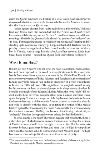 290     | Chasing a Mirage


claim the Quran sanctions the beating of a wife. Laleh Bakhtiar, however,
discovered what it seems no male Islamic scholar wanted Muslims to know:
that this is not what the Quran says.
     “When I got to chapter four I had to really look at this carefully,” Bakhtiar
told The Toronto Star. She concluded that the Arabic word idrib, which
literalists and Islamists say means “to beat,” could have twenty-six different
meanings. She feels the Quran asks husbands “to go away” or “to leave,” not
“to beat.” For suggesting an end to religiously sanctioned wife-beating and for
standing up to centuries of misogyny, it appears that Laleh Bakhtiar paid the
penalty: ISNA—the organization that champions the introduction of sharia
law in Canada, runs a large Islamic school, and has received funds from
Saudi-based sources—banned her Quran from their Islamic bookstore.


WHAT IS         THE   HIJAB?
It is not just non-Muslims who ask what the hijab is. Most non-Arab Muslims
had not been exposed to the word or its application until they arrived in
North America or Europe, or went to work in the Middle East. Even in the
most conservative parts of India, Pakistan, and Bangladesh, the obsession of
tucking every little piece of hair under an elastic sort of a wrap was unheard
of before the 1970s oil boom. The dupatta or the sari-pallu * would loosely
be thrown over the head at times of prayer or in the presence of elders. In
Somalia and much of sub-Saharan Muslim Africa, the term “hijab” did not
exist and the head cover was colourful attire, more a fashion statement than a
symbol of piety. Today, the resurgence of the hijab seems both a rise of Islamic
fundamentalism and a visible way for Muslim women to show that they do
not wish to identify with the West. In imitating the custom of the Middle
Eastern hijab rather than wearing the South Asian dupatta, the women indicate
that the issue is not one of hiding hair, but one of reafﬁrming their identity as
“authentic” Muslims (as opposed to ones tainted by their Indianness).
      So what exactly is the hijab? There is no denying that covering the head is
a cherished part of Muslim social custom, tradition, and heritage for women.
A Muslim woman should have the right to wear a hijab. But Islamists take
it a step further, a giant step further, and state that the hijab is compulsory
attire and that women who do not wear it are not Muslims at all. The hijab
has become more of a political statement than an act of piety.
*
    The dupatta and the sari have been the head cover and dress of choice among Indian,
    Pakistani, and Bangladeshi Muslim women for centuries.
 