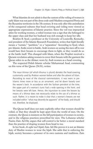 Chapter 13: Hijab—Islamic Piety or Political Islam? |   291

     What Islamists do not admit is that the custom of the veiling of women in
early Islam was not part of the dress code until Muslims conquered Persia and
the Byzantine territories in the 7th century. It was only after this assimilation
of the conquered cultures that head covering and veiling were viewed as
appropriate expressions of Islamic practice. Since the veil was impractical
attire for working women, a veiled woman was a sign that she belonged to
the upper class and that her husband was rich enough to keep her idle.
     Ibrahim B. Syed, a professor at the University of Louisville, Kentucky,
and president of the Islamic Research Foundation, writes that hijab literally
means a “curtain,” “partition,” or a “separation.” According to Syed, when
pre-Islamic Arabs went to battle, Arab women on seeing the men off to war
would bare their breasts to encourage them to ﬁght, or they would do so
at the battle itself. This changed with Islam, when the Prophet received a
Quranic revelation asking women to cover their breasts with the garment the
Quran refers to as the khimar, worn by Arab women as a head covering.
     The respected Polish Islamic scholar Muhammad Asad, commenting
on this verse of the Quran (24:31), writes:

    The noun khimar (of which khumur is plural) denotes the head-covering
    customarily used by Arabian women before and after the advent of Islam.
    According to most of the classical commentators, it was worn in pre-
    Islamic times more or less as an ornament, and let down loosely over
    the wearer’s back. In accordance with the fashion prevalent at the time,
    the upper part of a woman’s tunic had a wide opening in the front, and
    her breasts were left bare. Hence, the injunction to cover the bosom by
    means of a khimar does not necessarily relate to the use of a khimar as
    such. Rather, it is meant to make it clear that a woman’s breasts are not
    included within “what may decently be apparent” of her body, and should
    not, therefore, be displayed.

     The Quran itself does not state explicitly either that women should be
veiled, or that they should be kept apart from the world of men. On the
contrary, the Quran is insistent on the full participation of women in society,
and in the religious practices prescribed for men. The Lebanese scholar
Nazira Zain Ad-Din argues that self-control is far better a moral standard
than the practice of draping women from head to toe.
     In her book As-sufur wa’l-hijab, Zain Ad-Din proves it is not an Islamic
duty of Muslim women to wear the hijab. She adds that in enforcing the
hijab, society becomes a prisoner of its own customs and traditions. Zain
 