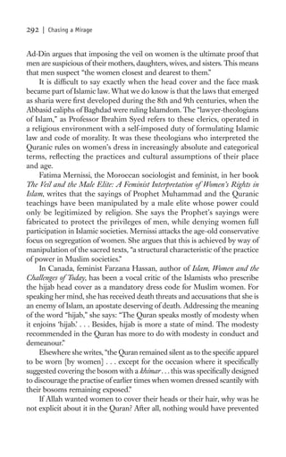 292   | Chasing a Mirage


Ad-Din argues that imposing the veil on women is the ultimate proof that
men are suspicious of their mothers, daughters, wives, and sisters. This means
that men suspect “the women closest and dearest to them.”
     It is difﬁcult to say exactly when the head cover and the face mask
became part of Islamic law. What we do know is that the laws that emerged
as sharia were ﬁrst developed during the 8th and 9th centuries, when the
Abbasid caliphs of Baghdad were ruling Islamdom. The “lawyer-theologians
of Islam,” as Professor Ibrahim Syed refers to these clerics, operated in
a religious environment with a self-imposed duty of formulating Islamic
law and code of morality. It was these theologians who interpreted the
Quranic rules on women’s dress in increasingly absolute and categorical
terms, reﬂecting the practices and cultural assumptions of their place
and age.
     Fatima Mernissi, the Moroccan sociologist and feminist, in her book
The Veil and the Male Elite: A Feminist Interpretation of Women’s Rights in
Islam, writes that the sayings of Prophet Muhammad and the Quranic
teachings have been manipulated by a male elite whose power could
only be legitimized by religion. She says the Prophet’s sayings were
fabricated to protect the privileges of men, while denying women full
participation in Islamic societies. Mernissi attacks the age-old conservative
focus on segregation of women. She argues that this is achieved by way of
manipulation of the sacred texts, “a structural characteristic of the practice
of power in Muslim societies.”
     In Canada, feminist Farzana Hassan, author of Islam, Women and the
Challenges of Today, has been a vocal critic of the Islamists who prescribe
the hijab head cover as a mandatory dress code for Muslim women. For
speaking her mind, she has received death threats and accusations that she is
an enemy of Islam, an apostate deserving of death. Addressing the meaning
of the word “hijab,” she says: “The Quran speaks mostly of modesty when
it enjoins ‘hijab.’ . . . Besides, hijab is more a state of mind. The modesty
recommended in the Quran has more to do with modesty in conduct and
demeanour.”
     Elsewhere she writes, “the Quran remained silent as to the speciﬁc apparel
to be worn [by women] . . . except for the occasion where it speciﬁcally
suggested covering the bosom with a khimar . . . this was speciﬁcally designed
to discourage the practise of earlier times when women dressed scantily with
their bosoms remaining exposed.”
     If Allah wanted women to cover their heads or their hair, why was he
not explicit about it in the Quran? After all, nothing would have prevented
 