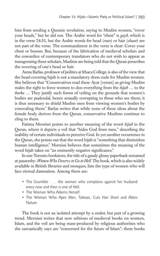 Chapter 13: Hijab—Islamic Piety or Political Islam? |   293

him from sending a Quranic revelation, saying to Muslim women, “cover
your heads,” but he did not. The Arabic word for “chest” is gayb, which is
in the verse 24:31, but the Arabic words for head (raas) or hair (shaar) are
not part of the verse. The commandment in the verse is clear: Cover your
chest or bosom. But, because of the fabrication of medieval scholars and
the cowardice of contemporary translators who do not wish to appear as
transgressing these scholars, Muslims are being told that the Quran prescribes
the covering of one’s head or hair.
     Asma Barlas, professor of politics at Ithaca College, is also of the view that
the head-covering hijab is not a mandatory dress code for Muslim women.
She believes that “Conservatives read these Ayat [verses] as giving Muslim
males the right to force women to don everything from the hijab … to the
burka … They justify such forms of veiling on the grounds that women’s
bodies are pudendal, hence sexually corrupting to those who see them; it
is thus necessary to shield Muslim men from viewing women’s bodies by
concealing them.” Barlas writes that while none of these ideas about the
female body derives from the Quran, conservative Muslims continue to
cling to them.
     Fatima Mernissi points to another meaning of the word hijab in the
Quran, where it depicts a veil that “hides God from men,” describing the
inability of certain individuals to perceive God. In yet another occurrence in
the Quran, she points out that the word hijab is “something that diminishes
human intelligence.” Mernissi believes that sometimes the meaning of the
word hijab takes on “an eminently negative signiﬁcance.”
     In one Toronto bookstore, the title of a gaudy glossy paperback screamed
at passersby: Women Who Deserve to Go to Hell. The book, which is also widely
available in British libraries and mosques, lists the type of women who will
face eternal damnation. Among them are:

    • The Grumbler . . . the woman who complains against her husband
      every now and then is one of Hell.
    • The Woman Who Adorns Herself.
    • The Woman Who Apes Men, Tattoos, Cuts Hair Short and Alters
      Nature.

    The book is not an isolated attempt by a zealot, but part of a growing
trend. Mernissi writes that new editions of medieval books on women,
Islam, and the veil are being mass-produced by religious authorities who
she sarcastically says are “concerned for the future of Islam”; these books
 