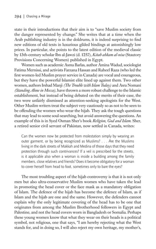 294    | Chasing a Mirage


state in their introductions that their aim is to “save Muslim society from
the danger represented by change.” She writes that at a time when the
Arab publishing industry is in the doldrums, it is indeed surprising to ﬁnd
new editions of old texts in luxurious gilded bindings at astonishingly low
prices. In particular, she points to the latest edition of the medieval classic
by 13th-century scholar Ibn al-Jawzi (d. 1257), Kitab ahkam al-nisa (Stautory
Provisions Concerning Women) published in Egypt.
     Women such as academic Asma Barlas, author Amina Wadud, sociologist
Fatima Mernissi, and activists Farzana Hassan and Raheel Raza (who led the
ﬁrst women-led Muslim prayer service in Canada) are vocal and courageous,
but they have the powerful Islamist elite lined up against them. Two other
women, authors Irshad Manji (The Trouble with Islam Today) and Asra Nomani
(Standing Alone in Mecca), have thrown a more robust challenge to the Islamic
establishment, but instead of being debated on the merits of their case, the
two were unfairly dismissed as attention-seeking apologists for the West.
Other Muslim writers treat the subject very cautiously so as not to be seen to
be offending the women who wear the hijab. They ask the tough questions
that may lead to some soul-searching, but avoid answering the questions. An
example of this is in Syed Osman Sher’s book Religion, God and Islam. Sher,
a retired senior civil servant of Pakistan, now settled in Canada, writes:

      Can the women now be protected from molestation simply by wearing an
      outer garment, or by being recognized as Muslims? . . . Are the Muslims
      living in the dark streets of Makkah and Medina of those days that they need
      protection through such contrivances? If a veil is prescribed for the streets,
      is it applicable also when a woman is inside a building among the family
      members, close relatives and friends? Does it become obligatory for a woman
      to cover herself from head to foot, sometimes only to bare the eyes?

     The most troubling aspect of the hijab controversy is that it is not only
men but also ultra-conservative Muslim women who have taken the lead
in promoting the head cover or the face mask as a mandatory obligation
of Islam. The defence of the hijab has become the defence of Islam, as if
Islam and the hijab are one and the same. However, the defenders cannot
explain why the only legitimate covering of the head has to be one that
originates from among the Muslim Brotherhood followers in Egypt and
Palestine, and not the head covers worn in Bangladesh or Somalia. Perhaps
these young women know that what they wear on their heads is a political
symbol, not religious, one that says, “I am hereby rejecting what the West
stands for, and in doing so, I will also reject my own heritage, my mother’s,
 