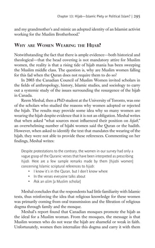 Chapter 13: Hijab—Islamic Piety or Political Islam? |   295

and my grandmother’s and mimic an adopted identity of an Islamist activist
working for the Muslim Brotherhood.”

WHY     ARE   WOMEN WEARING               THE   HIJAB?
Notwithstanding the fact that there is ample evidence—both historical and
theological—that the head covering is not mandatory attire for Muslim
women, the reality is that a rising tide of hijab mania has been sweeping
the Muslim middle class. The question is, why are Muslim women falling
for this fad when the Quran does not require them to do so?
     In 2003 the Canadian Council of Muslim Women invited scholars in
the ﬁelds of anthropology, history, Islamic studies, and sociology to carry
out a systemic study of the issues surrounding the resurgence of the hijab
in Canada.
     Reem Meshal, then a PhD student at the University of Toronto, was one
of the scholars who studied the reasons why women adopted or rejected
the hijab. The results may provide some idea why so many women are
wearing the hijab despite evidence that it is not an obligation. Meshal writes
that when asked “what sources most inﬂuenced their position on hijab,”
an overwhelming number of hijabi women said the Quran or the hadith.
However, when asked to identify the text that mandates the wearing of the
hijab, they were not able to provide these references. Commenting on her
ﬁndings, Meshal writes:

    Despite protestations to the contrary, the women in our survey had only a
    vague grasp of the Quranic verses that have been interpreted as prescribing
    hijab. Here are a few sample remarks made by them [hijabi women]
    concerning Islamic scriptural references to hijab:
         • I know it’s in the Quran, but I don’t know where
         • In the verses everyone talks about
         • Ask an alim [a Muslim scholar]

    Meshal concludes that the respondents had little familiarity with Islamic
texts, thus reinforcing the idea that religious knowledge for these women
was primarily coming from oral transmission and the ﬁltration of religious
dogma through family and the mosque.
    Meshal’s report found that Canadian mosques promote the hijab as
the ideal for a Muslim woman. From the mosques, the message is that
Muslim women who do not wear the hijab are shameful or weak in faith.
Unfortunately, women then internalize this dogma and carry it with them
 