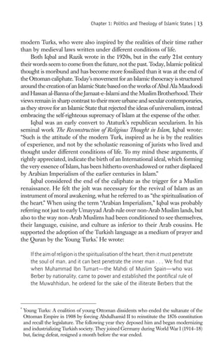 Chapter 1: Politics and Theology of Islamic States |    13

modern Turks, who were also inspired by the realities of their time rather
than by medieval laws written under different conditions of life.
     Both Iqbal and Razik wrote in the 1920s, but in the early 21st century
their words seem to come from the future, not the past. Today, Islamic political
thought is moribund and has become more fossilized than it was at the end of
the Ottoman caliphate. Today’s movement for an Islamic theocracy is structured
around the creation of an Islamic State based on the works of Abul Ala Maudoodi
and Hassan al-Banna of the Jamaat-e-Islami and the Muslim Brotherhood. Their
views remain in sharp contrast to their more urbane and secular contemporaries,
as they strove for an Islamic State that rejected the ideas of universalism, instead
embracing the self-righteous supremacy of Islam at the expense of the other.
     Iqbal was an early convert to Ataturk’s republican secularism. In his
seminal work The Reconstruction of Religious Thought in Islam, Iqbal wrote:
“Such is the attitude of the modern Turk, inspired as he is by the realities
of experience, and not by the scholastic reasoning of jurists who lived and
thought under different conditions of life. To my mind these arguments, if
rightly appreciated, indicate the birth of an International ideal, which forming
the very essence of Islam, has been hitherto overshadowed or rather displaced
by Arabian Imperialism of the earlier centuries in Islam.”
     Iqbal considered the end of the caliphate as the trigger for a Muslim
renaissance. He felt the jolt was necessary for the revival of Islam as an
instrument of moral awakening, what he referred to as “the spiritualisation of
the heart.” When using the term “Arabian Imperialism,” Iqbal was probably
referring not just to early Umayyad Arab rule over non-Arab Muslim lands, but
also to the way non-Arab Muslims had been conditioned to see themselves,
their language, cuisine, and culture as inferior to their Arab cousins. He
supported the adoption of the Turkish language as a medium of prayer and
the Quran by the Young Turks.* He wrote:

       If the aim of religion is the spiritualisation of the heart, then it must penetrate
       the soul of man, and it can best penetrate the inner man . . . We ﬁnd that
       when Muhammad Ibn Tumart—the Mahdi of Muslim Spain—who was
       Berber by nationality, came to power and established the pontiﬁcal rule of
       the Muwahhidun, he ordered for the sake of the illiterate Berbers that the



*
    Young Turks: A coalition of young Ottoman dissidents who ended the sultanate of the
    Ottoman Empire in 1908 by forcing Abdulhamid II to reinstitute the 1876 constitution
    and recall the legislature. The following year they deposed him and began modernizing
    and industrializing Turkish society. They joined Germany during World War I (1914–18)
    but, facing defeat, resigned a month before the war ended.
 