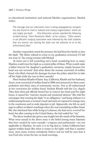 296    | Chasing a Mirage


to educational institutions and national Muslim organizations. Meshal
writes:

      The message that our informants claim is being propagated by mosques
      has also found its mark in national and campus organizations, which are
      also largely pro-hijab . . . One Edmonton woman reported the following
      incident during “Islam Awareness Week” at her campus: “[T]he women
      in our [Muslim campus] association were informed by the male students
      that any woman not wearing the hijab was not welcome to sit at the
      [information] table.”

     Another respondent noted the pressure she had from her family to don
the hijab. “My father refused to come to my graduation ceremony if I did
not wear it,” the young woman told Meshal.
     At times one is left scratching one’s head, wondering how so many
Muslims could treat the hijab as a central pillar of Islam. What would make
a father boycott his daughter’s graduation ceremony simply because her
head was not covered? And what about the woman convicted of welfare
fraud, who ﬁled a lawsuit for damages because the police asked her to take
off her hijab while she was in their custody?
     Meet Souhair Khatib of Santa Ana, California. Khatib and her husband,
Amro, were convicted of welfare fraud in 2006 and sentenced to three years’
probation and thirty days of community service. Not at all embarrassed
at her conviction for welfare fraud, Souhair Khatib told the Los Angeles
Times that when jail ofﬁcials forced her to remove her head scarf for eight
hours, it caused her “extreme mental and emotional distress.” She told the
newspaper that wearing the hijab “is an obligation,” and being without it is
embarrassing because a woman’s head and neck are exposed to strange men
in the courtroom and to male deputies in jail. Apparently, she felt no such
urge to adhere to Islam’s teachings when she was committing welfare fraud.
She also disclosed that while living in Lebanon, she had never covered her
head, but after coming to the United States, she had ended her “sin.”
     The above incident also gives a rare insight into the minds of the Islamists.
What went unsaid in the above story is the belief among many Islamists
that laws created by mere mortals—congress and parliaments—are not
applicable to Muslims. As such, it is no big deal to violate California laws
against welfare fraud. But when it comes to the hijab, well that is another
story, since many women mistakenly believe and are told by men that it
was God who wrote the law on head coverings.
 