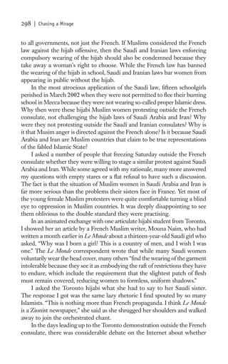 298   | Chasing a Mirage


to all governments, not just the French. If Muslims considered the French
law against the hijab offensive, then the Saudi and Iranian laws enforcing
compulsory wearing of the hijab should also be condemned because they
take away a woman’s right to choose. While the French law has banned
the wearing of the hijab in school, Saudi and Iranian laws bar women from
appearing in public without the hijab.
     In the most atrocious application of the Saudi law, ﬁfteen schoolgirls
perished in March 2002 when they were not permitted to ﬂee their burning
school in Mecca because they were not wearing so-called proper Islamic dress.
Why then were these hijabi Muslim women protesting outside the French
consulate, not challenging the hijab laws of Saudi Arabia and Iran? Why
were they not protesting outside the Saudi and Iranian consulates? Why is
it that Musim anger is directed against the French alone? Is it because Saudi
Arabia and Iran are Muslim countries that claim to be true representations
of the fabled Islamic State?
     I asked a number of people that freezing Saturday outside the French
consulate whether they were willing to stage a similar protest against Saudi
Arabia and Iran. While some agreed with my rationale, many more answered
my questions with empty stares or a ﬂat refusal to have such a discussion.
The fact is that the situation of Muslim women in Saudi Arabia and Iran is
far more serious than the problems their sisters face in France. Yet most of
the young female Muslim protesters were quite comfortable turning a blind
eye to oppression in Muslim countries. It was deeply disappointing to see
them oblivious to the double standard they were practising.
     In an animated exchange with one articulate hijabi student from Toronto,
I showed her an article by a French Muslim writer, Mouna Naim, who had
written a month earlier in Le Monde about a thirteen-year-old Saudi girl who
asked, “Why was I born a girl? This is a country of men, and I wish I was
one.” The Le Monde correspondent wrote that while many Saudi women
voluntarily wear the head cover, many others “ﬁnd the wearing of the garment
intolerable because they see it as embodying the raft of restrictions they have
to endure, which include the requirement that the slightest patch of ﬂesh
must remain covered, reducing women to formless, uniform shadows.”
     I asked the Toronto hijabi what she had to say to her Saudi sister.
The response I got was the same lazy rhetoric I ﬁnd spouted by so many
Islamists. “This is nothing more than French propaganda. I think Le Monde
is a Zionist newspaper,” she said as she shrugged her shoulders and walked
away to join the orchestrated chant.
     In the days leading up to the Toronto demonstration outside the French
consulate, there was considerable debate on the Internet about whether
 