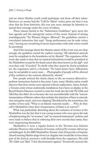 300   | Chasing a Mirage


and art where Muslim youth could participate and show off their talent.
However, no sooner had the “Call for Talent” notice gone out than it was
clear that far from festivities, this was one more attempt by Islamists to
spread their message under the cover of culture.
     Three clauses buried in the “Submission Guidelines” gave away the
true agenda and the misogynist nature of the event. Instead of stating
unambiguously “No Women Singers Allowed,” the guidelines carried a
convoluted instruction that read: “Songs performance can be male voices
only,” leaving one wondering if recent transvestites with male voices would
be permitted.
     And if the message about the Islamist nature of the event was not clear
enough, the guideline carried the explicit warning: “All submitted artwork
must be compliant to the boundaries set by Shariah.” The organizers of the
event also made it clear that no musical instruments would be permitted at
the MuslimFest except for the Saudi camel-skin drum known as the daff—and
even that, only “if needed.” To clarify what they meant by sharia-compliant
art, the organizers said in a footnote: “No hand drawn faces. Silhouettes
may be acceptable in some cases . . . Photographs of people will be allowed
if they conform to the contents allowed by shariah.”
     Few people noticed the sharia clause or the no-women-allowed-to-
perform instructions buried in ﬁne print. Later, many Muslim artists would
discover that their entries were rejected without explanation. Asma Arshad,
a Toronto artist whose multimedia installations have been on display at the
Royal Ontario Museum, wanted to enter her work, but she told The Globe and
Mail that she didn’t do so because she was uncomfortable with the “narrow
interpretation of Islamic culture that excludes the depiction of faces in artwork,
sitar and guitar music, and even clapping.” Bewildered by the restrictions, the
mother of two said, “What is un-Islamic material exactly . . . Why do they
call it MuslimFest when their interpretation of Islam is so narrow?”
     What was particularly disturbing about the exclusion of women at the
MuslimFest was the fact that it was young women who were given the task
of implementing the “no women” and “no musical instruments” policies and
were made to believe that in enforcing their own second-class status, they
were empowering themselves.
     MuslimFest is now a regular feature in the Toronto-area Islamist
calendar. However, this exclusion of women, enforced by women, did not go
unchallenged. In the 2005 MuslimFest, Zuriani (Ani) Zonneveld, a Grammy
Award-winning Muslim singer from Los Angeles who would like to have been
part of the festival, received a cold shoulder from the organizers. She told
The Globe and Mail, “I feel discriminated against.” Zonneveld accused the
 