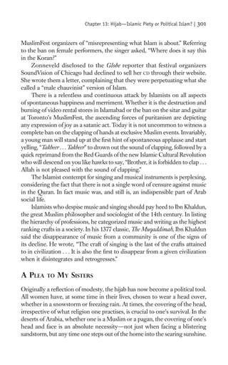 Chapter 13: Hijab—Islamic Piety or Political Islam? |   301

MuslimFest organizers of “misrepresenting what Islam is about.” Referring
to the ban on female performers, the singer asked, “Where does it say this
in the Koran?”
     Zonneveld disclosed to the Globe reporter that festival organizers
SoundVision of Chicago had declined to sell her CD through their website.
She wrote them a letter, complaining that they were perpetuating what she
called a “male chauvinist” version of Islam.
     There is a relentless and continuous attack by Islamists on all aspects
of spontaneous happiness and merriment. Whether it is the destruction and
burning of video rental stores in Islamabad or the ban on the sitar and guitar
at Toronto’s MuslimFest, the ascending forces of puritanism are depicting
any expression of joy as a satanic act. Today it is not uncommon to witness a
complete ban on the clapping of hands at exclusive Muslim events. Invariably,
a young man will stand up at the ﬁrst hint of spontaneous applause and start
yelling, “Takbeer . . . Takbeer” to drown out the sound of clapping, followed by a
quick reprimand from the Red Guards of the new Islamic Cultural Revolution
who will descend on you like hawks to say, “Brother, it is forbidden to clap . . .
Allah is not pleased with the sound of clapping.”
     The Islamist contempt for singing and musical instruments is perplexing,
considering the fact that there is not a single word of censure against music
in the Quran. In fact music was, and still is, an indispensible part of Arab
social life.
     Islamists who despise music and singing should pay heed to Ibn Khaldun,
the great Muslim philosopher and sociologist of the 14th century. In listing
the hierarchy of professions, he categorized music and writing as the highest
ranking crafts in a society. In his 1377 classic, The Muqaddimah, Ibn Khaldun
said the disappearance of music from a community is one of the signs of
its decline. He wrote, “The craft of singing is the last of the crafts attained
to in civilization . . . It is also the ﬁrst to disappear from a given civilization
when it disintegrates and retrogresses.”

A PLEA     TO   MY SISTERS
Originally a reﬂection of modesty, the hijab has now become a political tool.
All women have, at some time in their lives, chosen to wear a head cover,
whether in a snowstorm or freezing rain. At times, the covering of the head,
irrespective of what religion one practises, is crucial to one’s survival. In the
deserts of Arabia, whether one is a Muslim or a pagan, the covering of one’s
head and face is an absolute necessity—not just when facing a blistering
sandstorm, but any time one steps out of the home into the searing sunshine.
 