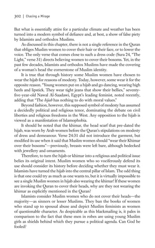 302   | Chasing a Mirage


But what is essentially attire for a particular climate and weather has been
turned into a modern symbol of deﬁance and, at best, a show of false piety
by Islamists and orthodox Muslims.
     As discussed in this chapter, there is not a single reference in the Quran
that obliges Muslim women to cover their hair or their face, or to lower the
voice. The only verse that comes close to such a dress code (Sura 24, “The
Light,” verse 31) directs believing women to cover their bosoms. Yet, in the
past few decades, Islamists and orthodox Muslims have made the covering
of a woman’s head the cornerstone of Muslim identity.
     It is true that through history some Muslim women have chosen to
wear the hijab for reasons of modesty. Today, however, some wear it for the
opposite reason. “Young women put on a hijab and go dancing, wearing high
heels and lipstick. They wear tight jeans that show their bellies,” seventy-
ﬁve-year-old Nawal Al-Saadawi, Egypt’s leading feminist, noted recently,
adding that “The hijab has nothing to do with moral values.”
     Beyond fashion, however, this supposed symbol of modesty has assumed
a decidedly political and religious tenor, dominating the debate on civil
liberties and religious freedoms in the West. Any opposition to the hijab is
viewed as a manifestation of Islamophobia.
     It should be noted that the khimar, the head scarf that pre-dated the
hijab, was worn by Arab women before the Quran’s stipulations on modesty
of dress and demeanour. Verse 24:31 did not introduce the garment, but
modiﬁed its use when it said that Muslim women should “wear their Khimar
over their bosoms”—previously, breasts were left bare, although bedecked
with jewellery and ornaments.
     Therefore, to turn the hijab or khimar into a religious and political issue
belies its original intent. Muslim women who so vociferously defend its
use should consider its history before deciding whether they must wear it.
Islamists have turned the hijab into the central pillar of Islam. The odd thing
is that one could try as much as one wants to, but it is virtually impossible to
see a single Muslim women in hijab also wearing the khimar! If these women
are invoking the Quran to cover their heads, why are they not wearing the
khimar as explicitly mentioned in the Quran?
     Islamists consider Muslim women who do not cover their heads—the
majority—as sinners or lesser Muslims. They ban the books of women
who stand up to spousal abuse and depict Muslim feminists as women
of questionable character. As despicable as this blackmailing is, it pales in
comparison to the fact that these men in robes are using young Muslim
girls as shields behind which they pursue a political agenda. Can God be
fooled?
 