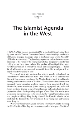 Chapter 14




       The Islamist Agenda
           in the West


IT WAS A COLD January morning in 2003 as I walked through ankle-deep
icy snow into the Toronto Convention Centre. I was attending a conference
of Muslims arranged by groups allied to the Saudi-based World Assembly
of Muslim Youth—WAMY. The freezing temperature and the frosty welcome
I received at the hands of the young Islamists had not prepared me for the
chilling lecture I was about to hear. The speaker, a Kuwaiti politician, said:
“Western civilization is rotten from within and nearing collapse . . . it [the
West] will continue to grow until an outside force hits it and you will be
surprised at how quickly it falls.”
     The crowd burst into applause. Just sixteen months beforehand, an
“outside force” had hit the New York Twin Towers on 9/11, and here was
Tareq Al Suwaidan, a member of the Muslim Brotherhood from Kuwait,
rubbing salt into the wounds of the West. The audience of more than two
thousand young Canadian Muslims, many of them associated with the
Muslim Students Association (MSA), carefully segregated into male and
female sections, listened in awe. Suwaidan used elaborate charts to draw
projections about the impending collapse of the West. His words were
worrisome, but the response to his speech by the young Muslim Canadians
was deeply troubling. They lustily cheered the Kuwaiti Islamist as he
predicted the doom of the very civilization these young men and women
were living in.
     Why were these Muslim youth, born and educated in Canada, cheering
the fall of the West? Did they not consider themselves to be part of the West?
 
