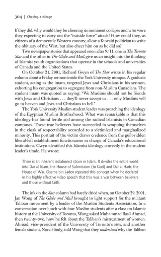 304    | Chasing a Mirage


If they did, why would they be cheering its imminent collapse and who were
they expecting to carry out the “outside force” attack? How could they, as
citizens of a democratic Western country, allow a Kuwaiti politician to write
the obituary of the West, but also cheer him on as he did so?
     Two newspaper stories that appeared soon after 9/11, one in The Toronto
Star and the other in The Globe and Mail, give us an insight into the thinking
of Islamist youth organizations that operate in the schools and universities
of Canada and the United States.
     On October 21, 2001, Richard Gwyn of The Star wrote in his regular
column about a Friday sermon inside the York University mosque. A graduate
student, acting as the imam, targeted Jews and Christians in his sermon,
exhorting his congregation to segregate from non-Muslim Canadians. The
student imam was quoted as saying: “We Muslims should not be friends
with Jews and Christians . . . they’ll never accept us . . . only Muslims will
go to heaven and Jews and Christians to hell.”
     The York University Muslim student leader was preaching the ideology
of the Egyptian Muslim Brotherhood. What was remarkable is that this
ideology has found fertile soil among the radical Islamists in Canadian
campuses. These true believers have succeeded in wrapping themselves
in the cloak of respectability accorded to a victimized and marginalized
minority. This portrait of the victim draws credence from the guilt-ridden
liberal-left establishment functionaries in charge of Canada’s educational
institutions. Gwyn identiﬁed this Islamist ideology correctly in the student
leader’s tirade. He wrote:

      There is an inherent isolationist strain in Islam. It divides the entire world
      into Dar al Islam, the House of Submission (to God) and Dar al Harb, the
      House of War. Osama bin Laden repeated this concept when he declared
      in his highly effective video speech that this was a war between believers
      and those without faith.

    The ink on the Star column had barely dried when, on October 29, 2001,
Jan Wong of The Globe and Mail brought to light support for the militant
Taliban movement by a leader of the Muslim Students Association. In a
conversation over lunch with four Muslim students after a class on Islamic
history at the University of Toronto, Wong asked Muhammad Basil Ahmad,
then twenty-two, how he felt about the Taliban’s mistreatment of women.
Ahmad, vice-president of the University of Toronto’s MSA, and another
female student, Nora Hindy, told Wong that they understood why the Taliban
 