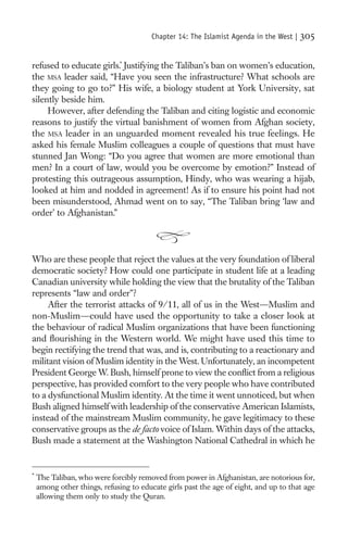 Chapter 14: The Islamist Agenda in the West |   305

refused to educate girls.* Justifying the Taliban’s ban on women’s education,
the MSA leader said, “Have you seen the infrastructure? What schools are
they going to go to?” His wife, a biology student at York University, sat
silently beside him.
     However, after defending the Taliban and citing logistic and economic
reasons to justify the virtual banishment of women from Afghan society,
the MSA leader in an unguarded moment revealed his true feelings. He
asked his female Muslim colleagues a couple of questions that must have
stunned Jan Wong: “Do you agree that women are more emotional than
men? In a court of law, would you be overcome by emotion?” Instead of
protesting this outrageous assumption, Hindy, who was wearing a hijab,
looked at him and nodded in agreement! As if to ensure his point had not
been misunderstood, Ahmad went on to say, “The Taliban bring ‘law and
order’ to Afghanistan.”




Who are these people that reject the values at the very foundation of liberal
democratic society? How could one participate in student life at a leading
Canadian university while holding the view that the brutality of the Taliban
represents “law and order”?
     After the terrorist attacks of 9/11, all of us in the West—Muslim and
non-Muslim—could have used the opportunity to take a closer look at
the behaviour of radical Muslim organizations that have been functioning
and ﬂourishing in the Western world. We might have used this time to
begin rectifying the trend that was, and is, contributing to a reactionary and
militant vision of Muslim identity in the West. Unfortunately, an incompetent
President George W. Bush, himself prone to view the conﬂict from a religious
perspective, has provided comfort to the very people who have contributed
to a dysfunctional Muslim identity. At the time it went unnoticed, but when
Bush aligned himself with leadership of the conservative American Islamists,
instead of the mainstream Muslim community, he gave legitimacy to these
conservative groups as the de facto voice of Islam. Within days of the attacks,
Bush made a statement at the Washington National Cathedral in which he


*
    The Taliban, who were forcibly removed from power in Afghanistan, are notorious for,
    among other things, refusing to educate girls past the age of eight, and up to that age
    allowing them only to study the Quran.
 